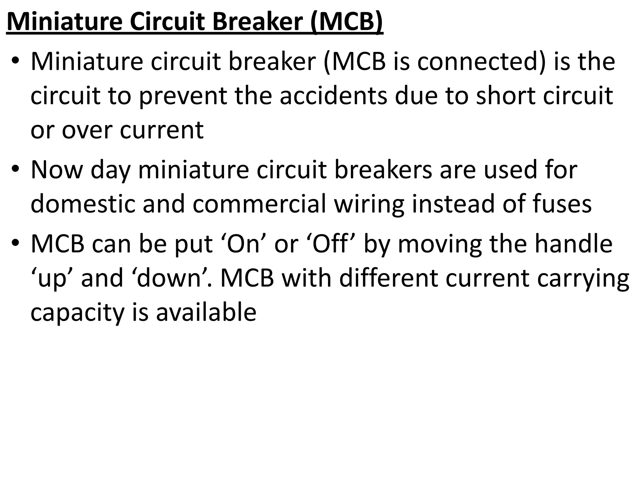 Miniature Circuit Breaker (MCB)
• Miniature circuit breaker (MCB is connected) is the
circuit to prevent the accidents due to short circuit
or over current
• Now day miniature circuit breakers are used for
domestic and commercial wiring instead of fuses
• MCB can be put ‘On’ or ‘Off’ by moving the handle
‘up’ and ‘down’. MCB with different current carrying
capacity is available
 