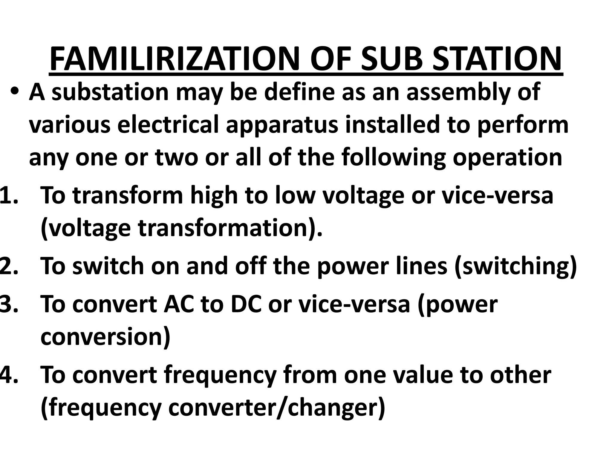 FAMILIRIZATION OF SUB STATION
• A substation may be define as an assembly of
various electrical apparatus installed to perform
any one or two or all of the following operation
1. To transform high to low voltage or vice-versa
(voltage transformation).
2. To switch on and off the power lines (switching)
3. To convert AC to DC or vice-versa (power
conversion)
4. To convert frequency from one value to other
(frequency converter/changer)
 