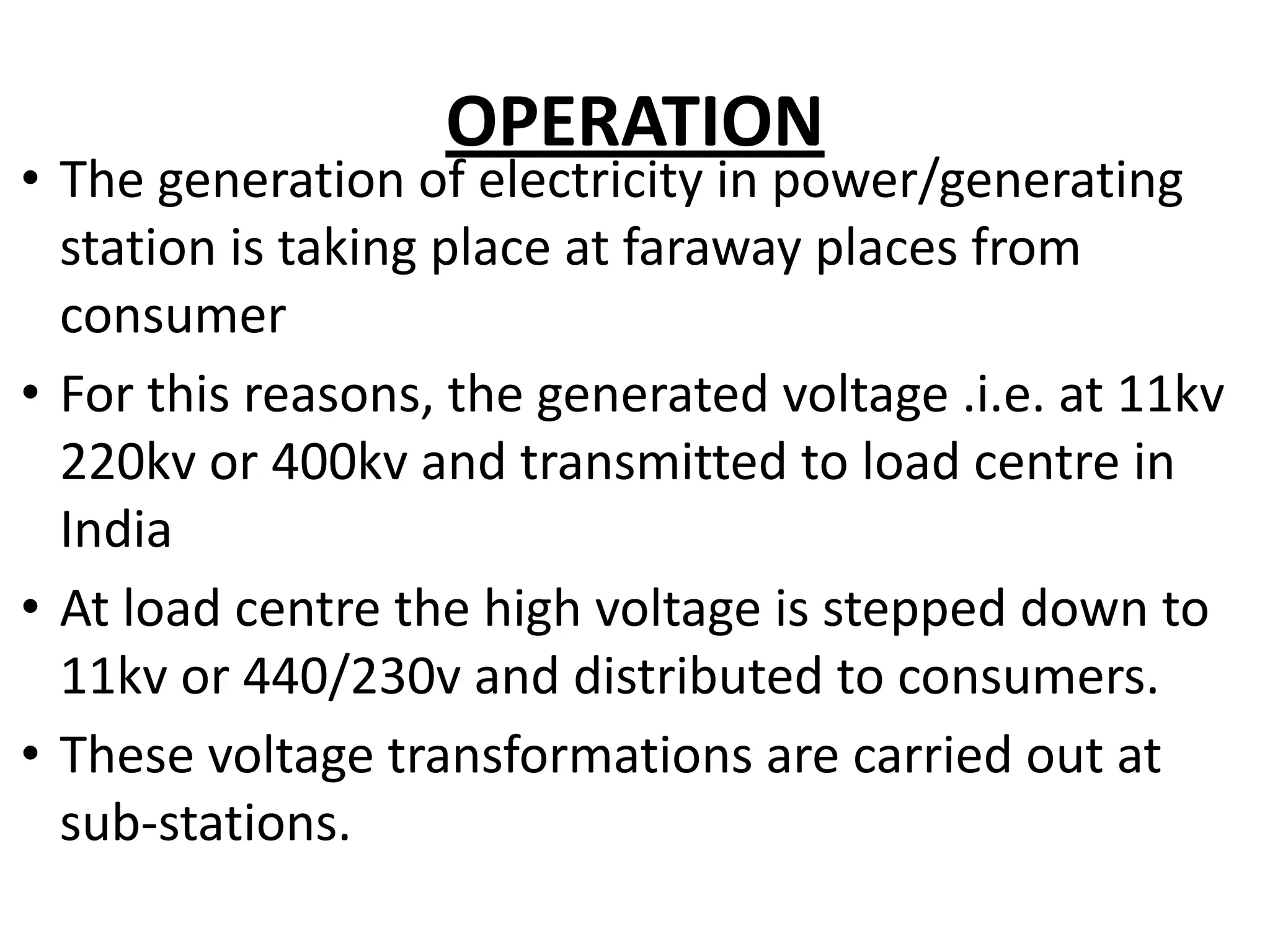 OPERATION
• The generation of electricity in power/generating
station is taking place at faraway places from
consumer
• For this reasons, the generated voltage .i.e. at 11kv
220kv or 400kv and transmitted to load centre in
India
• At load centre the high voltage is stepped down to
11kv or 440/230v and distributed to consumers.
• These voltage transformations are carried out at
sub-stations.
 