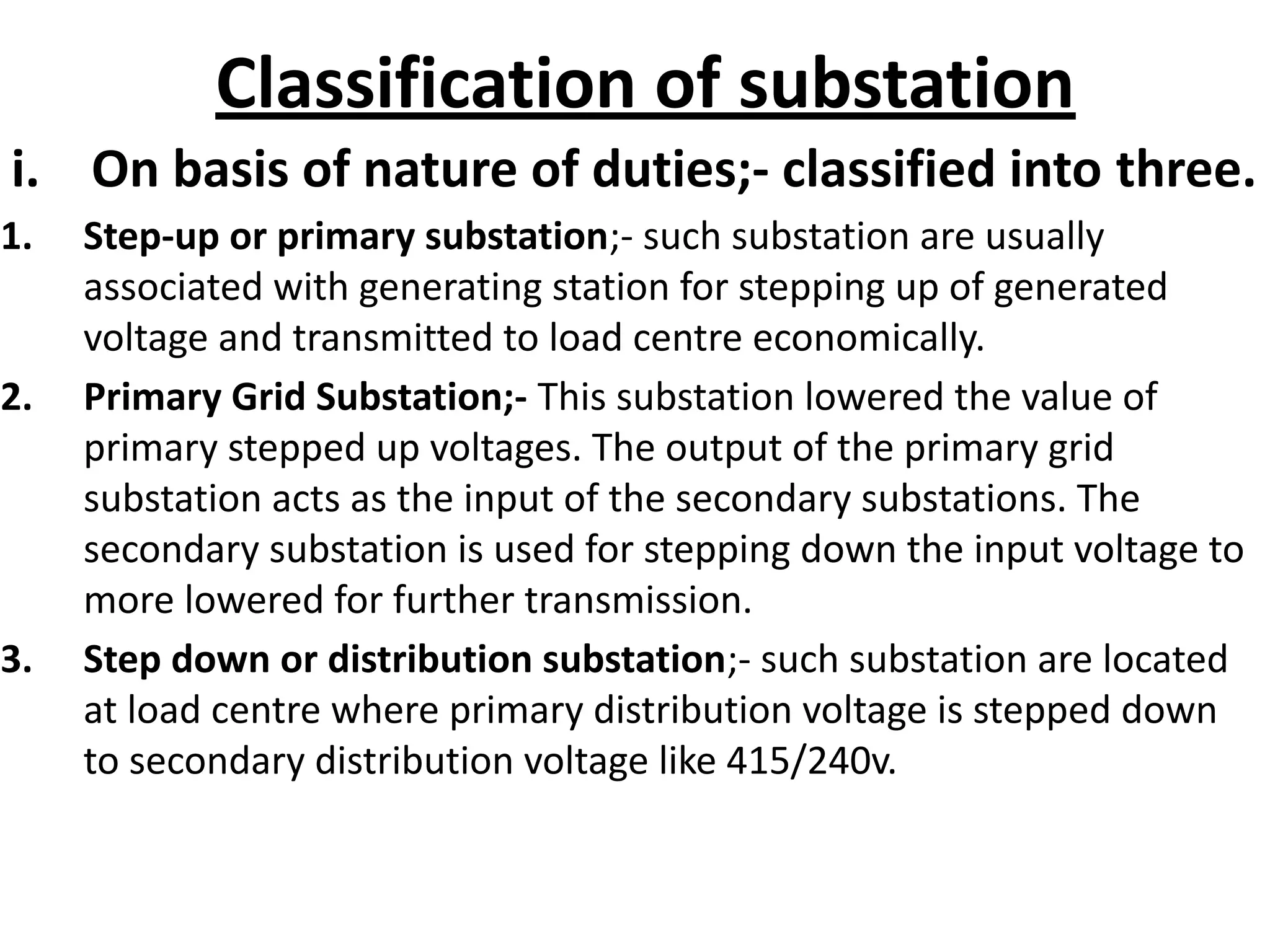 Classification of substation
i. On basis of nature of duties;- classified into three.
1. Step-up or primary substation;- such substation are usually
associated with generating station for stepping up of generated
voltage and transmitted to load centre economically.
2. Primary Grid Substation;- This substation lowered the value of
primary stepped up voltages. The output of the primary grid
substation acts as the input of the secondary substations. The
secondary substation is used for stepping down the input voltage to
more lowered for further transmission.
3. Step down or distribution substation;- such substation are located
at load centre where primary distribution voltage is stepped down
to secondary distribution voltage like 415/240v.
 