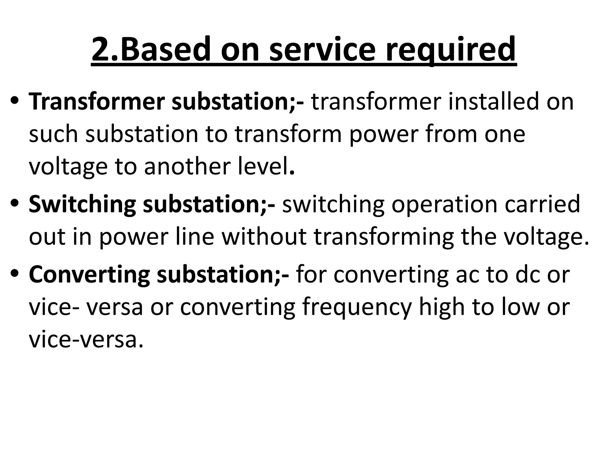 2.Based on service required
• Transformer substation;- transformer installed on
such substation to transform power from one
voltage to another level.
• Switching substation;- switching operation carried
out in power line without transforming the voltage.
• Converting substation;- for converting ac to dc or
vice- versa or converting frequency high to low or
vice-versa.
 