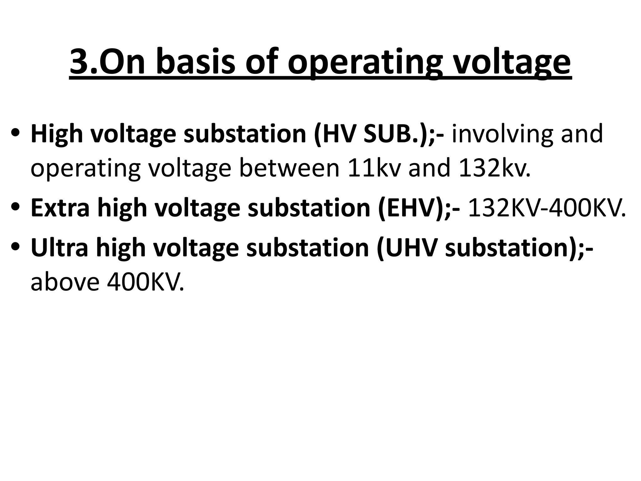 3.On basis of operating voltage
• High voltage substation (HV SUB.);- involving and
operating voltage between 11kv and 132kv.
• Extra high voltage substation (EHV);- 132KV-400KV.
• Ultra high voltage substation (UHV substation);-
above 400KV.
 