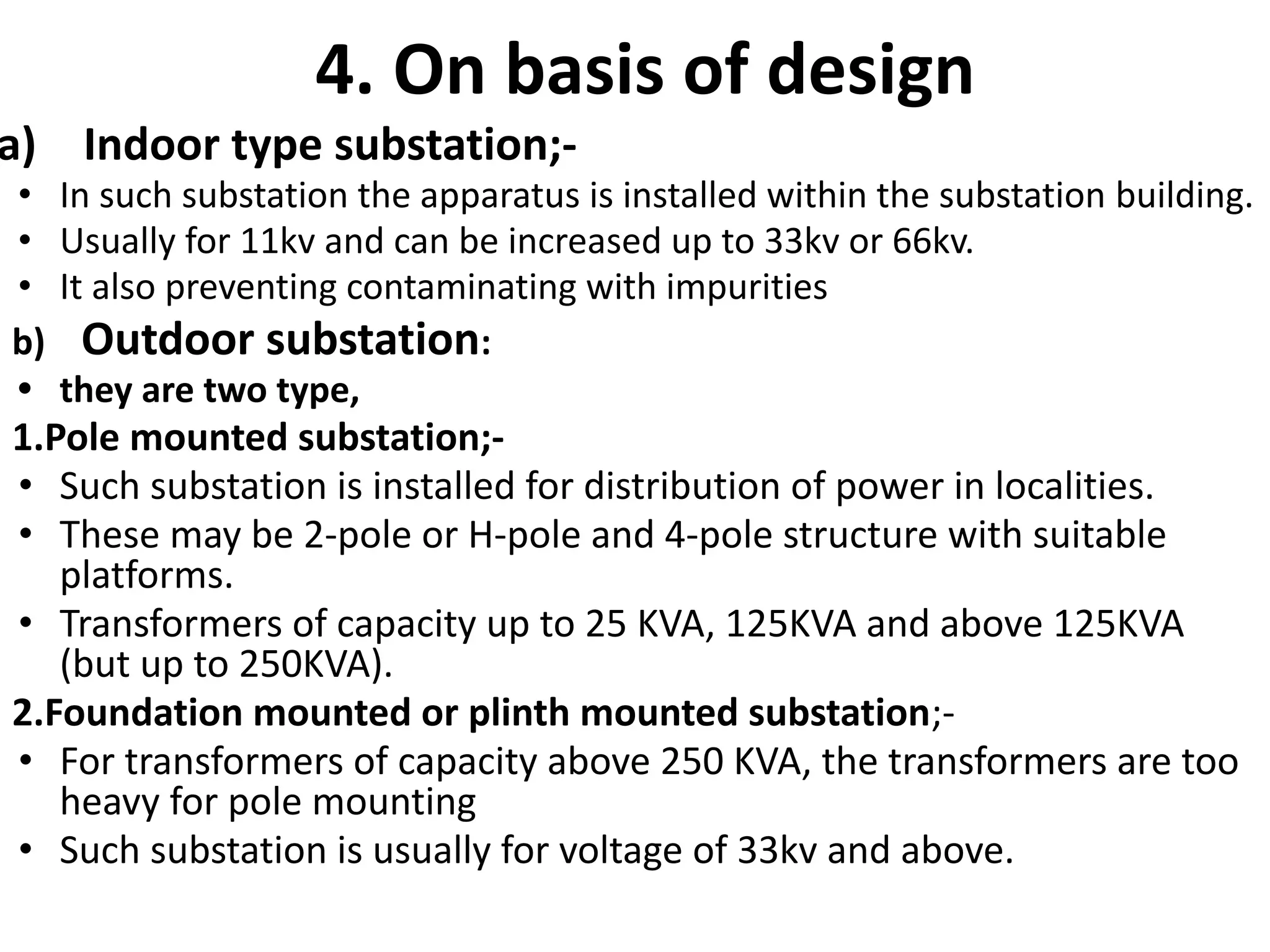 4. On basis of design
a) Indoor type substation;-
• In such substation the apparatus is installed within the substation building.
• Usually for 11kv and can be increased up to 33kv or 66kv.
• It also preventing contaminating with impurities
b) Outdoor substation:
• they are two type,
1.Pole mounted substation;-
• Such substation is installed for distribution of power in localities.
• These may be 2-pole or H-pole and 4-pole structure with suitable
platforms.
• Transformers of capacity up to 25 KVA, 125KVA and above 125KVA
(but up to 250KVA).
2.Foundation mounted or plinth mounted substation;-
• For transformers of capacity above 250 KVA, the transformers are too
heavy for pole mounting
• Such substation is usually for voltage of 33kv and above.
 