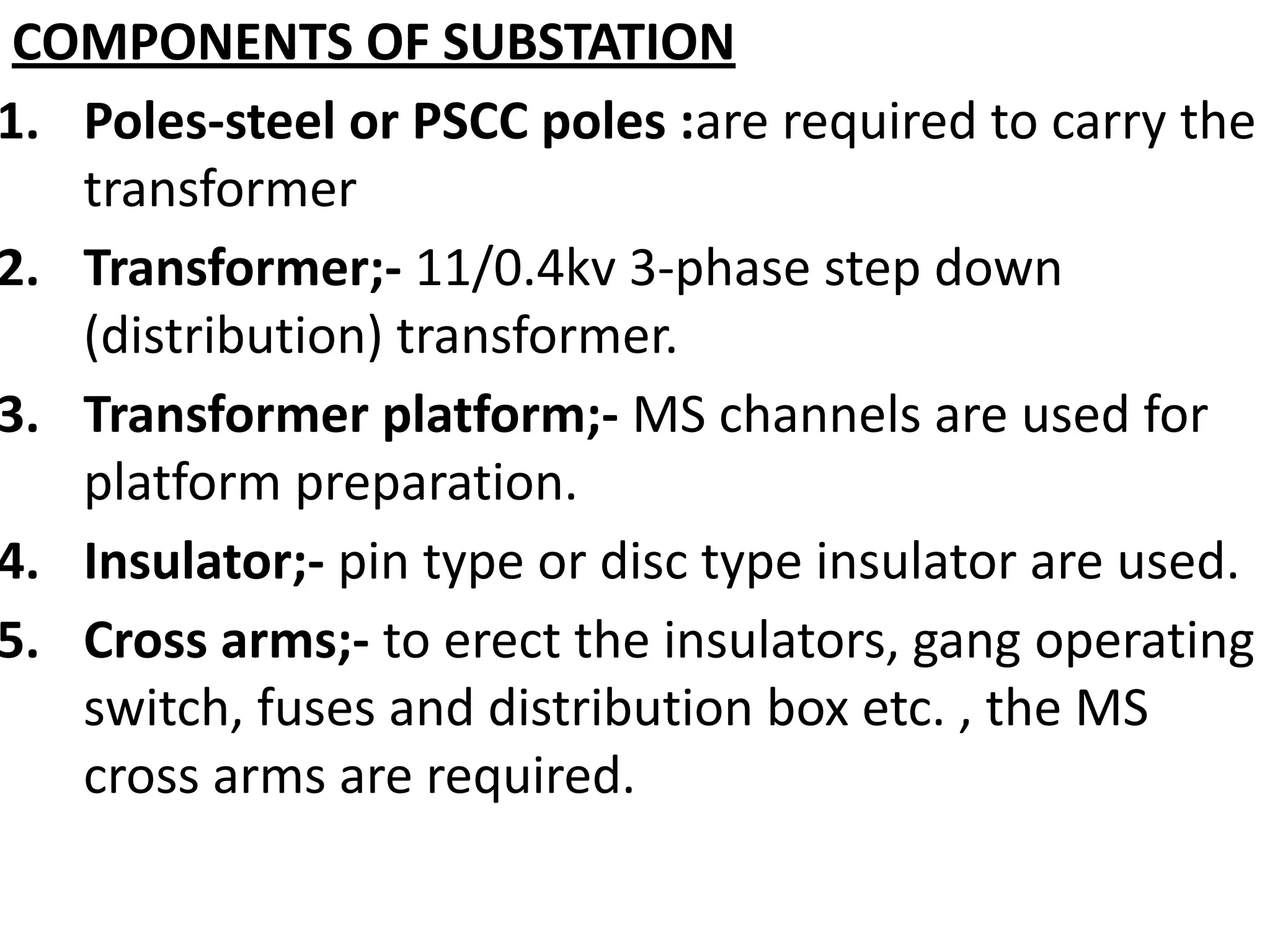 COMPONENTS OF SUBSTATION
1. Poles-steel or PSCC poles :are required to carry the
transformer
2. Transformer;- 11/0.4kv 3-phase step down
(distribution) transformer.
3. Transformer platform;- MS channels are used for
platform preparation.
4. Insulator;- pin type or disc type insulator are used.
5. Cross arms;- to erect the insulators, gang operating
switch, fuses and distribution box etc. , the MS
cross arms are required.
 