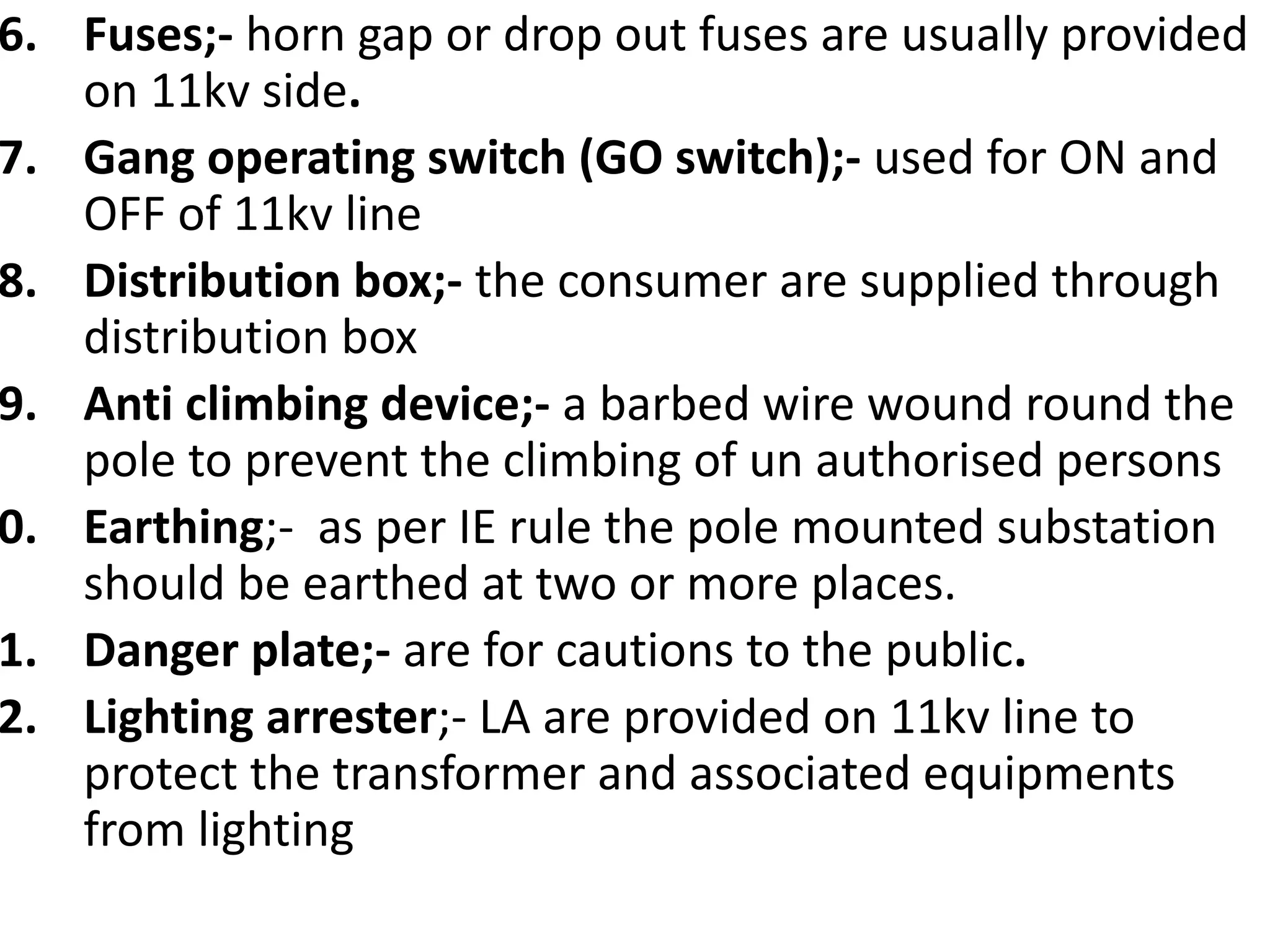 6. Fuses;- horn gap or drop out fuses are usually provided
on 11kv side.
7. Gang operating switch (GO switch);- used for ON and
OFF of 11kv line
8. Distribution box;- the consumer are supplied through
distribution box
9. Anti climbing device;- a barbed wire wound round the
pole to prevent the climbing of un authorised persons
0. Earthing;- as per IE rule the pole mounted substation
should be earthed at two or more places.
1. Danger plate;- are for cautions to the public.
2. Lighting arrester;- LA are provided on 11kv line to
protect the transformer and associated equipments
from lighting
 