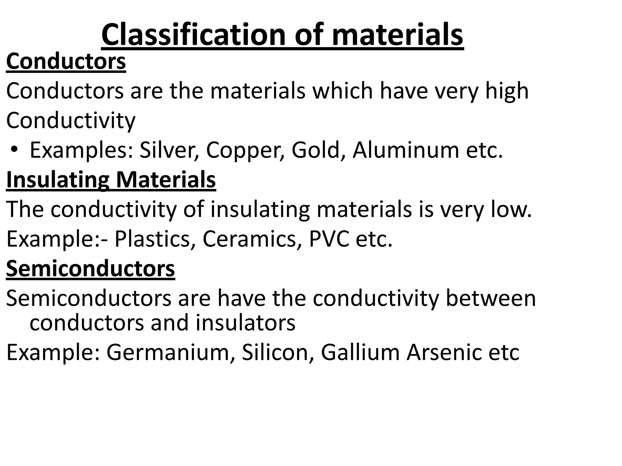 Classification of materials
Conductors
Conductors are the materials which have very high
Conductivity
• Examples: Silver, Copper, Gold, Aluminum etc.
Insulating Materials
The conductivity of insulating materials is very low.
Example:- Plastics, Ceramics, PVC etc.
Semiconductors
Semiconductors are have the conductivity between
conductors and insulators
Example: Germanium, Silicon, Gallium Arsenic etc
 