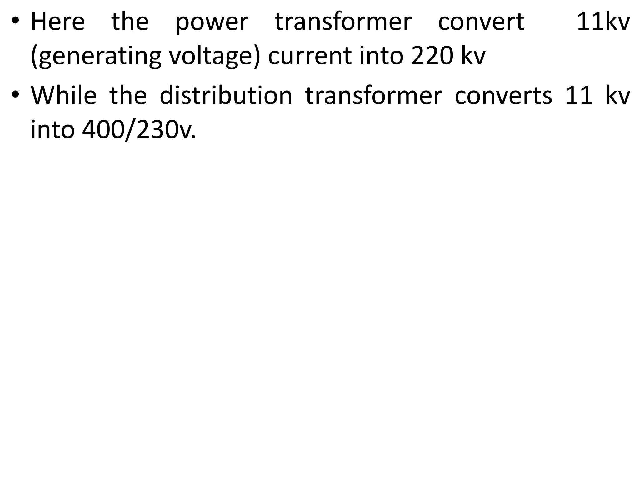 • Here the power transformer convert 11kv
(generating voltage) current into 220 kv
• While the distribution transformer converts 11 kv
into 400/230v.
 