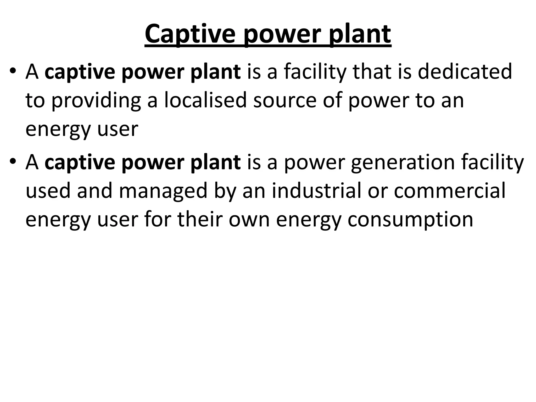 Captive power plant
• A captive power plant is a facility that is dedicated
to providing a localised source of power to an
energy user
• A captive power plant is a power generation facility
used and managed by an industrial or commercial
energy user for their own energy consumption
 