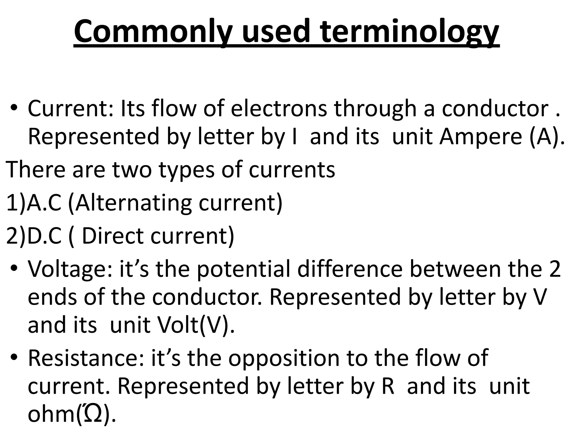 Commonly used terminology
• Current: Its flow of electrons through a conductor .
Represented by letter by I and its unit Ampere (A).
There are two types of currents
1)A.C (Alternating current)
2)D.C ( Direct current)
• Voltage: it’s the potential difference between the 2
ends of the conductor. Represented by letter by V
and its unit Volt(V).
• Resistance: it’s the opposition to the flow of
current. Represented by letter by R and its unit
ohm(Ώ).
 