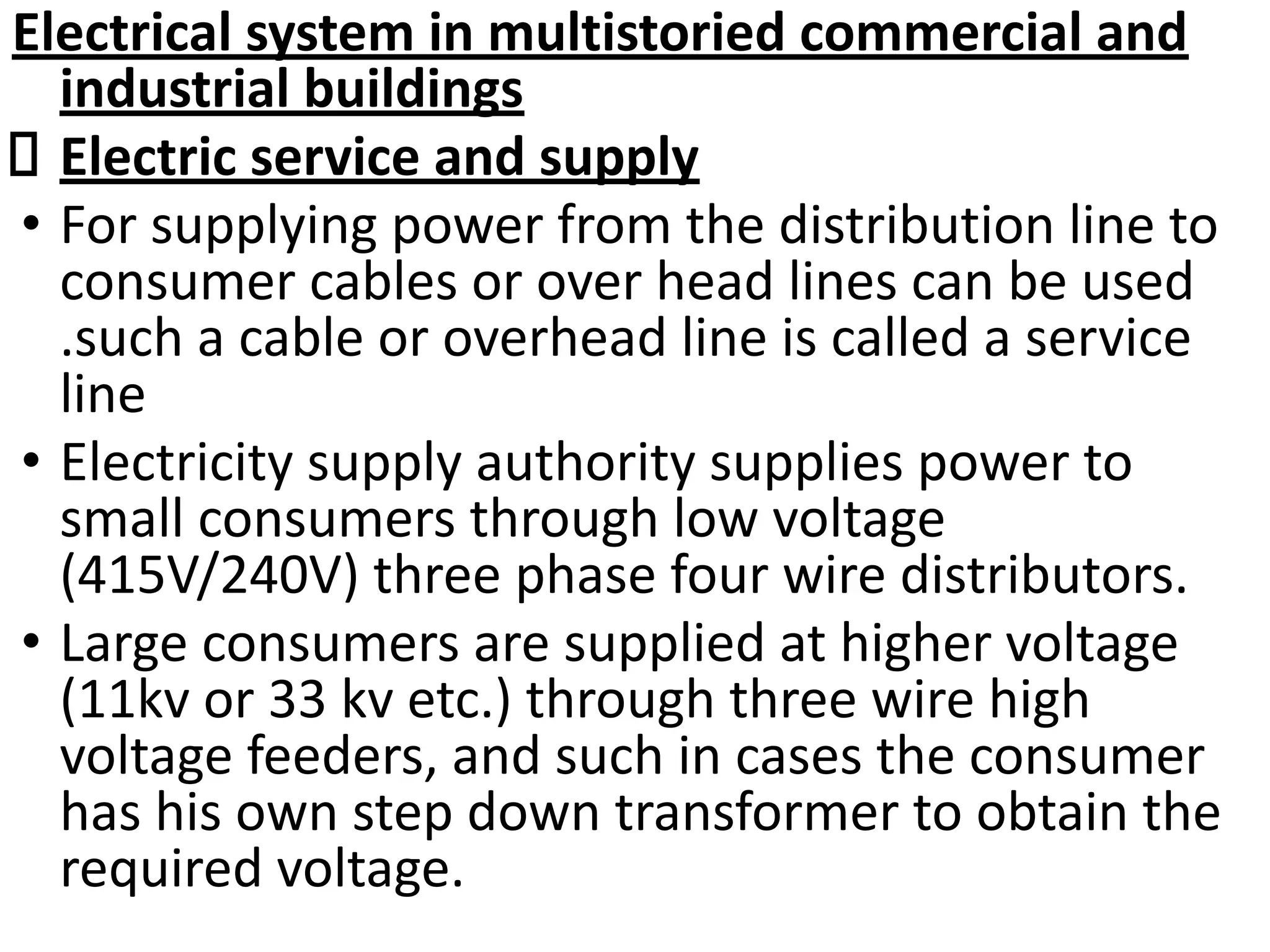 Electrical system in multistoried commercial and
industrial buildings
Electric service and supply
• For supplying power from the distribution line to
consumer cables or over head lines can be used
.such a cable or overhead line is called a service
line
• Electricity supply authority supplies power to
small consumers through low voltage
(415V/240V) three phase four wire distributors.
• Large consumers are supplied at higher voltage
(11kv or 33 kv etc.) through three wire high
voltage feeders, and such in cases the consumer
has his own step down transformer to obtain the
required voltage.
 