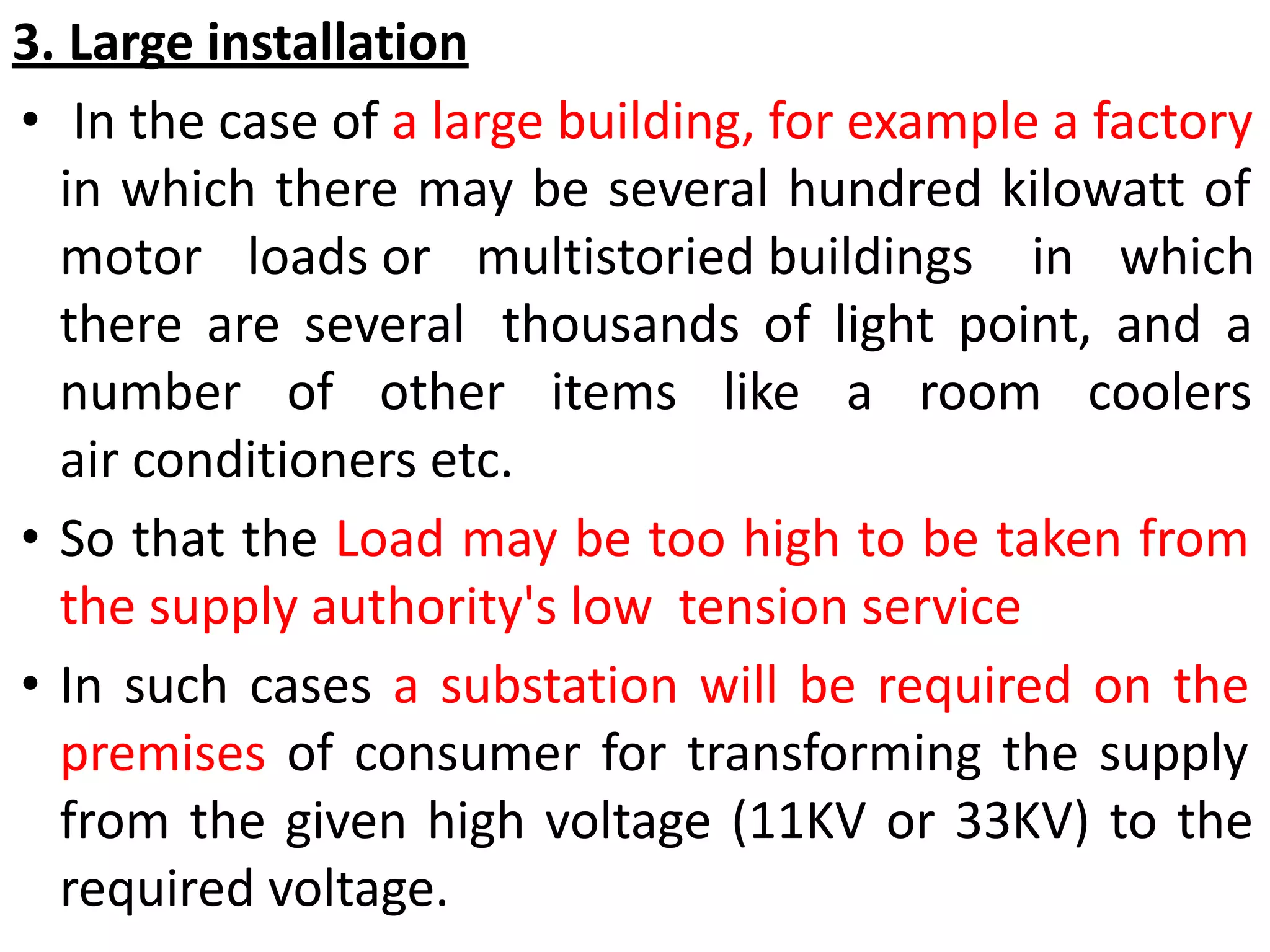 3. Large installation
• In the case of a large building, for example a factory
in which there may be several hundred kilowatt of
motor loads or multistoried buildings in which
there are several thousands of light point, and a
number of other items like a room coolers
air conditioners etc.
• So that the Load may be too high to be taken from
the supply authority's low tension service
• In such cases a substation will be required on the
premises of consumer for transforming the supply
from the given high voltage (11KV or 33KV) to the
required voltage.
 