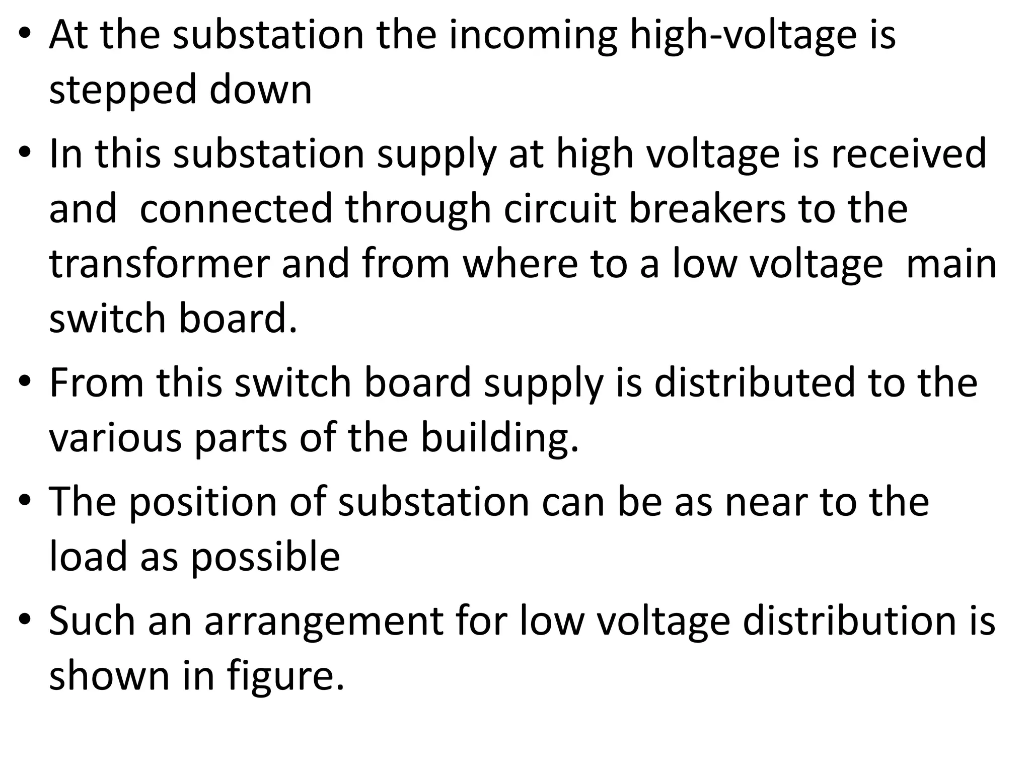 • At the substation the incoming high-voltage is
stepped down
• In this substation supply at high voltage is received
and connected through circuit breakers to the
transformer and from where to a low voltage main
switch board.
• From this switch board supply is distributed to the
various parts of the building.
• The position of substation can be as near to the
load as possible
• Such an arrangement for low voltage distribution is
shown in figure.
 