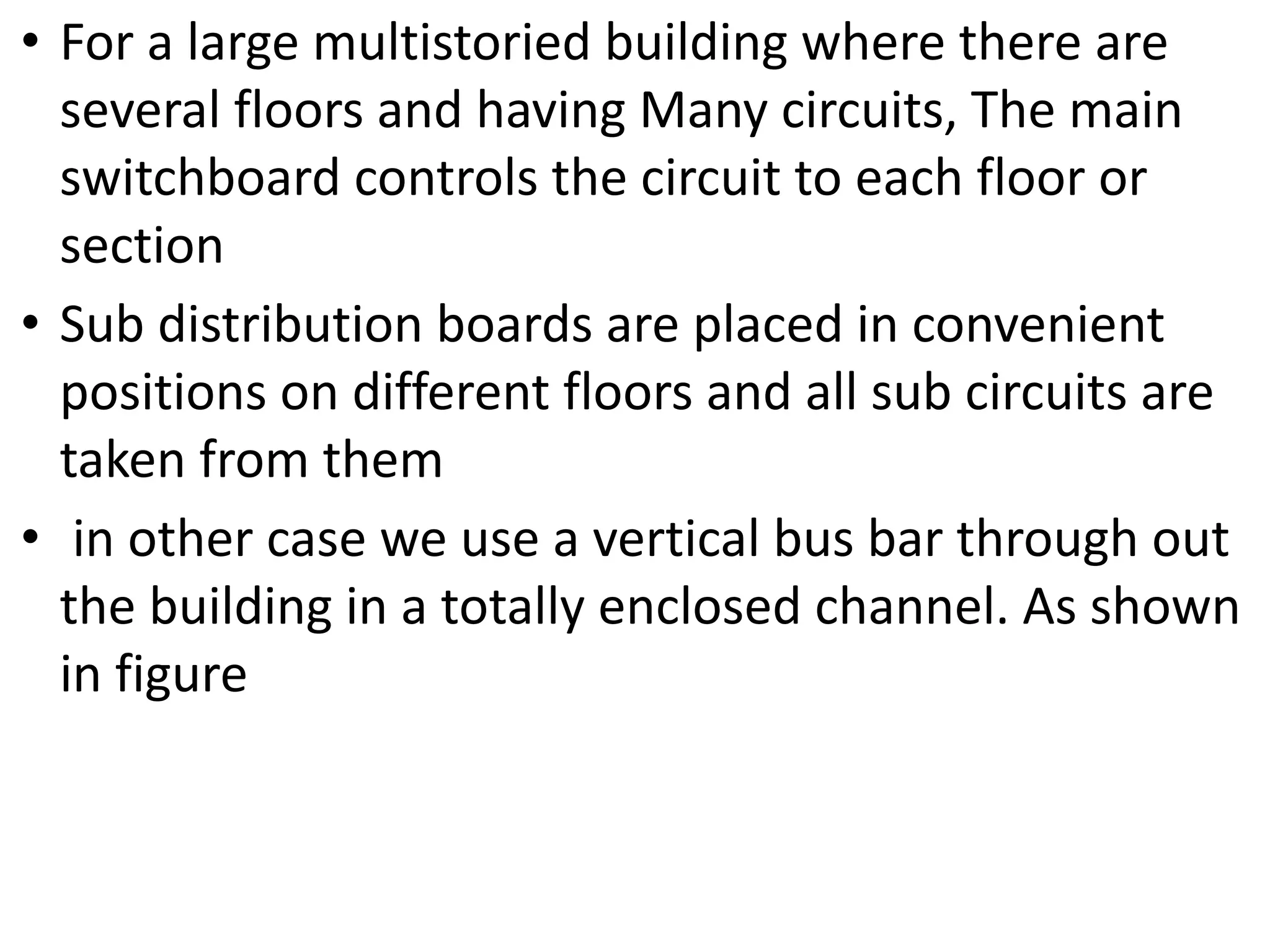 • For a large multistoried building where there are
several floors and having Many circuits, The main
switchboard controls the circuit to each floor or
section
• Sub distribution boards are placed in convenient
positions on different floors and all sub circuits are
taken from them
• in other case we use a vertical bus bar through out
the building in a totally enclosed channel. As shown
in figure
 