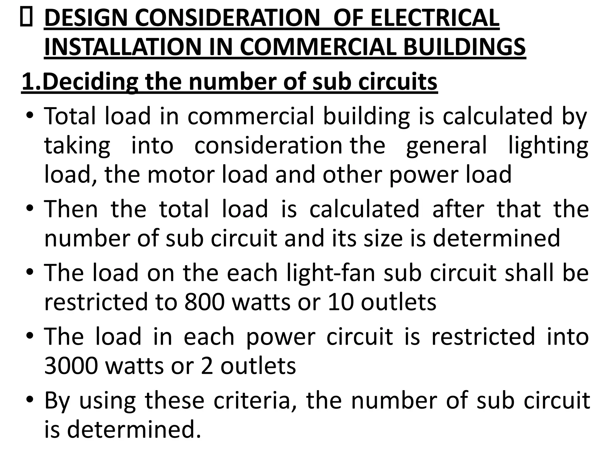 DESIGN CONSIDERATION OF ELECTRICAL
INSTALLATION IN COMMERCIAL BUILDINGS
1.Deciding the number of sub circuits
• Total load in commercial building is calculated by
taking into consideration the general lighting
load, the motor load and other power load
• Then the total load is calculated after that the
number of sub circuit and its size is determined
• The load on the each light-fan sub circuit shall be
restricted to 800 watts or 10 outlets
• The load in each power circuit is restricted into
3000 watts or 2 outlets
• By using these criteria, the number of sub circuit
is determined.
 