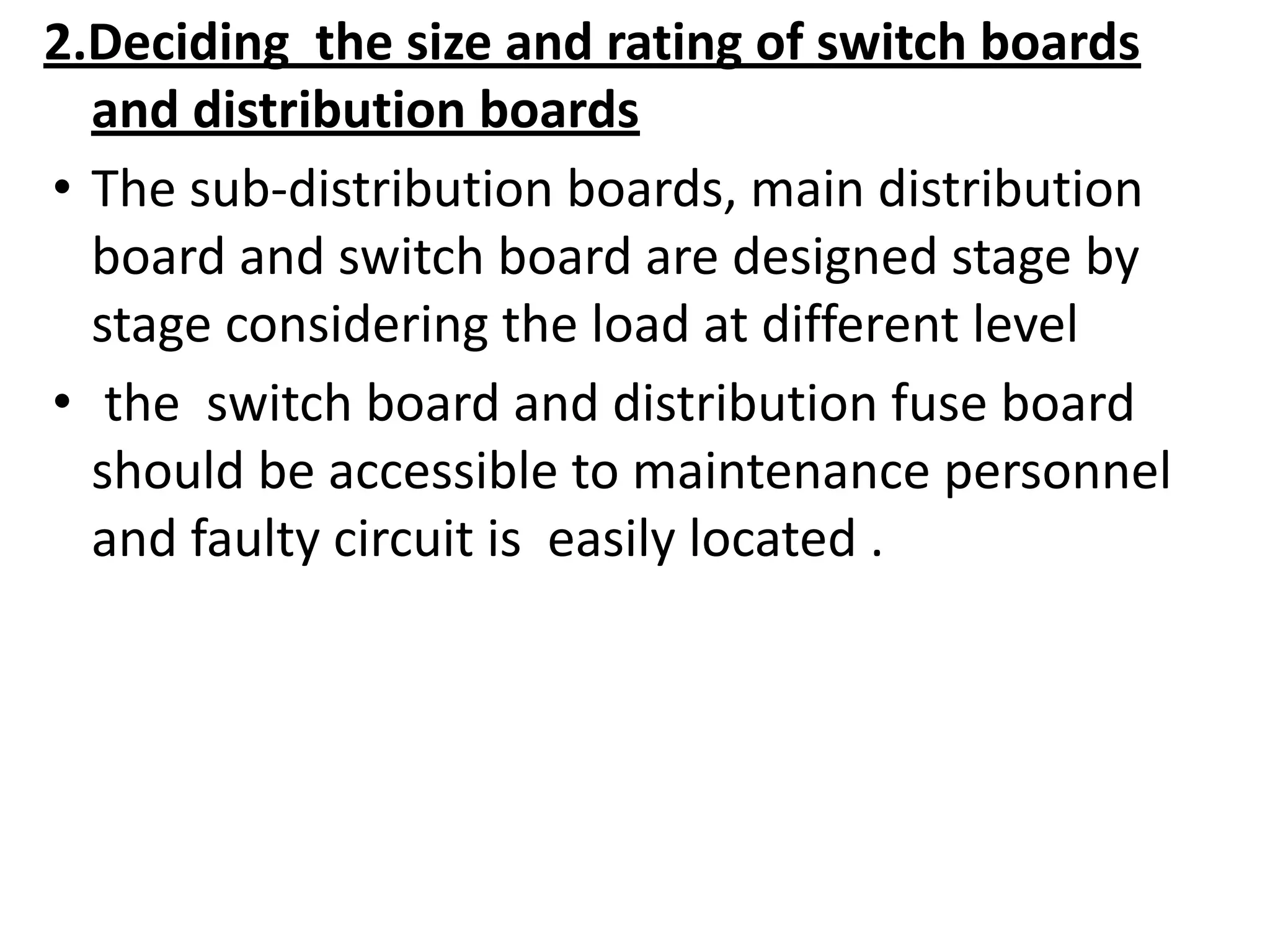 2.Deciding the size and rating of switch boards
and distribution boards
• The sub-distribution boards, main distribution
board and switch board are designed stage by
stage considering the load at different level
• the switch board and distribution fuse board
should be accessible to maintenance personnel
and faulty circuit is easily located .
 