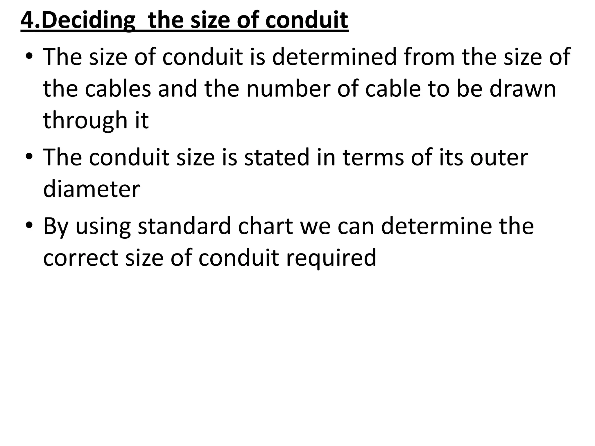4.Deciding the size of conduit
• The size of conduit is determined from the size of
the cables and the number of cable to be drawn
through it
• The conduit size is stated in terms of its outer
diameter
• By using standard chart we can determine the
correct size of conduit required
 