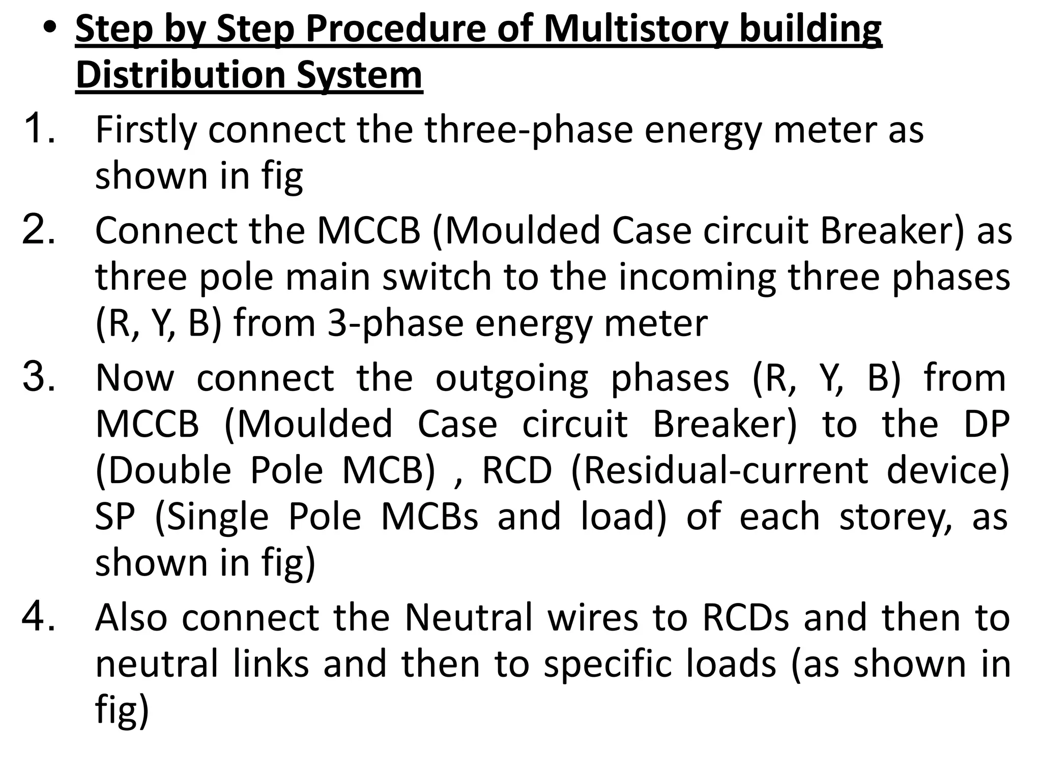 • Step by Step Procedure of Multistory building
Distribution System
1. Firstly connect the three-phase energy meter as
shown in fig
2. Connect the MCCB (Moulded Case circuit Breaker) as
three pole main switch to the incoming three phases
(R, Y, B) from 3-phase energy meter
3. Now connect the outgoing phases (R, Y, B) from
MCCB (Moulded Case circuit Breaker) to the DP
(Double Pole MCB) , RCD (Residual-current device)
SP (Single Pole MCBs and load) of each storey, as
shown in fig)
4. Also connect the Neutral wires to RCDs and then to
neutral links and then to specific loads (as shown in
fig)
 