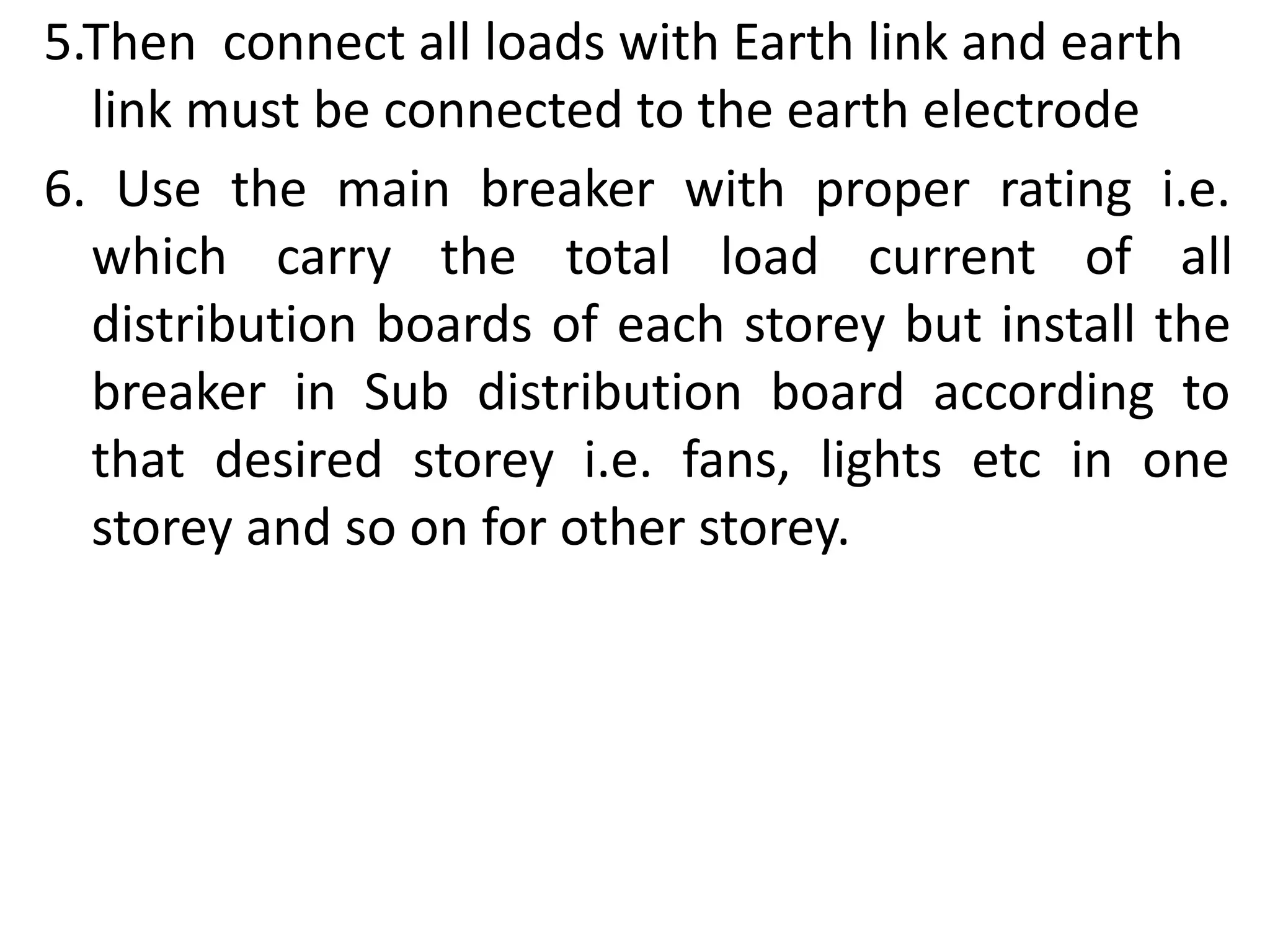 5.Then connect all loads with Earth link and earth
link must be connected to the earth electrode
6. Use the main breaker with proper rating i.e.
which carry the total load current of all
distribution boards of each storey but install the
breaker in Sub distribution board according to
that desired storey i.e. fans, lights etc in one
storey and so on for other storey.
 