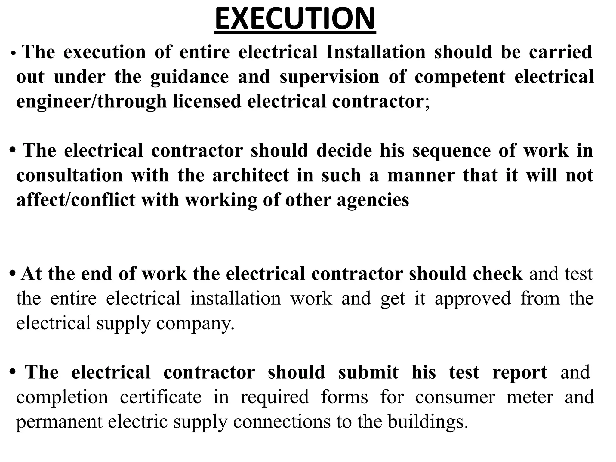 EXECUTION
• The execution of entire electrical Installation should be carried
out under the guidance and supervision of competent electrical
engineer/through licensed electrical contractor;
• The electrical contractor should decide his sequence of work in
consultation with the architect in such a manner that it will not
affect/conflict with working of other agencies
• At the end of work the electrical contractor should check and test
the entire electrical installation work and get it approved from the
electrical supply company.
• The electrical contractor should submit his test report and
completion certificate in required forms for consumer meter and
permanent electric supply connections to the buildings.
 