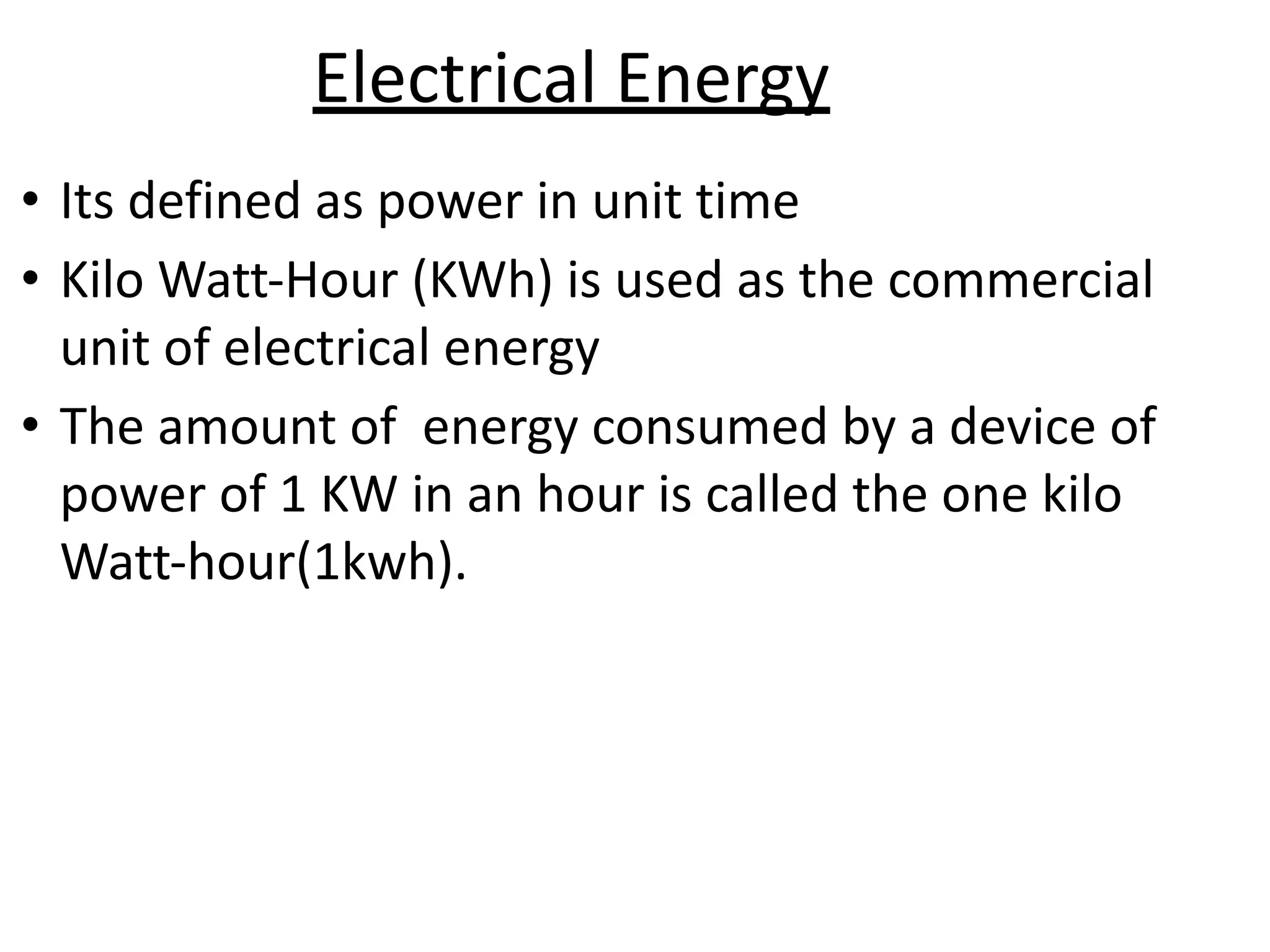 Electrical Energy
• Its defined as power in unit time
• Kilo Watt-Hour (KWh) is used as the commercial
unit of electrical energy
• The amount of energy consumed by a device of
power of 1 KW in an hour is called the one kilo
Watt-hour(1kwh).
 