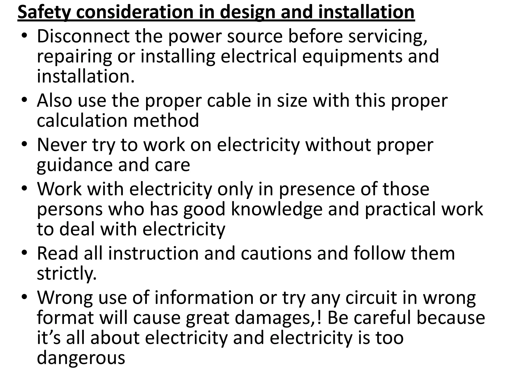 Safety consideration in design and installation
• Disconnect the power source before servicing,
repairing or installing electrical equipments and
installation.
• Also use the proper cable in size with this proper
calculation method
• Never try to work on electricity without proper
guidance and care
• Work with electricity only in presence of those
persons who has good knowledge and practical work
to deal with electricity
• Read all instruction and cautions and follow them
strictly.
• Wrong use of information or try any circuit in wrong
format will cause great damages,! Be careful because
it’s all about electricity and electricity is too
dangerous
 