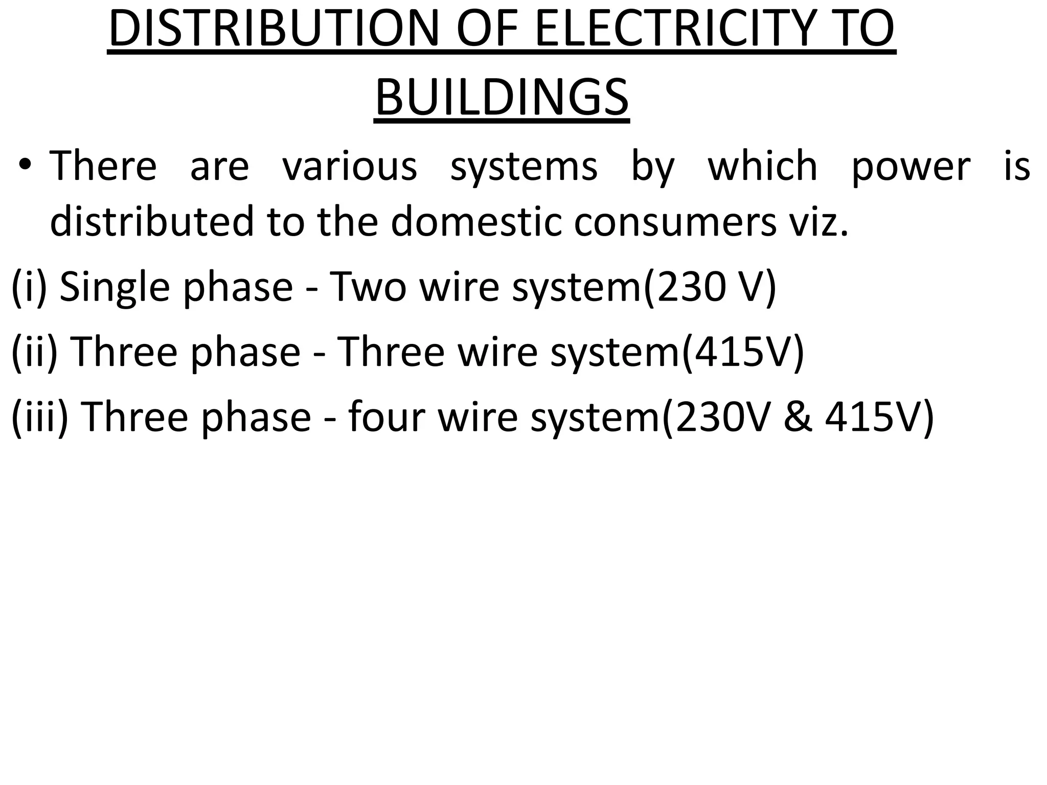 DISTRIBUTION OF ELECTRICITY TO
BUILDINGS
• There are various systems by which power is
distributed to the domestic consumers viz.
(i) Single phase - Two wire system(230 V)
(ii) Three phase - Three wire system(415V)
(iii) Three phase - four wire system(230V & 415V)
 