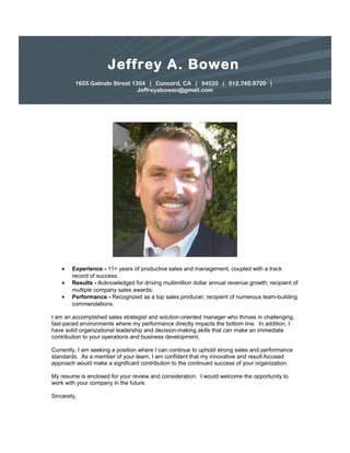 Jeffrey A. Bowen
1655 Galindo Street 1354 | Concord, CA | 94520 | 512.745.9720 |
Jeffreyabowen@gmail.com
• Experience - 11+ years of productive sales and management, coupled with a track
record of success.
• Results - Acknowledged for driving multimillion dollar annual revenue growth; recipient of
multiple company sales awards;
• Performance - Recognized as a top sales producer; recipient of numerous team-building
commendations.
I am an accomplished sales strategist and solution-oriented manager who thrives in challenging,
fast-paced environments where my performance directly impacts the bottom line. In addition, I
have solid organizational leadership and decision-making skills that can make an immediate
contribution to your operations and business development.
Currently, I am seeking a position where I can continue to uphold strong sales and performance
standards. As a member of your team, I am confident that my innovative and result-focused
approach would make a significant contribution to the continued success of your organization.
My resume is enclosed for your review and consideration. I would welcome the opportunity to
work with your company in the future.
Sincerely,
 