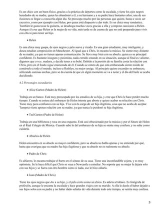 Es un chico con un buen físico, gracias a la práctica de deportes como la escalada, y tiene los ojos negros
heredados de su madre, quien les abandonó a él, a su hermano y a su padre hace bastantes años; una de sus
ilusiones es llegar a conocerla algún día. Se preocupa mucho por las personas que quiere, hasta a veces ser
excesivo, como por ejemplo con Helen, por quien está dispuesto a dar todo. Es un chico muy romántico.
También le gusta tocar la guitarra, se desahoga muchas veces gracias a ella y compone canciones a Helen.
Aunque él cree que Helen es la mujer de su vida, más tarde se da cuenta de que no está preparado para vivir
con ella ni para tener un hijo.
Helen•
Es una chica muy guapa, de ojos negros y pelo suave y rizado. Es una gran estudiante, muy inteligente, y
desea estudiar composición en Manchester. Al igual que a Chris, le encanta la música. Se siente muy distante
de su madre, ya que no tienen apenas comunicación. Se lleva muy bien con su abuelo, quien es su principal
confidente. Es bastante insegura y pesimista, nada extraño estando en su situación, aunque al final es valiente,
digamos que crece, madura, y decide tener a su bebé. Debido a la presión de su familia corta la relación con
Chris, pero en el fondo sigue enamorada de él. Cuando se entera de que está embarazada siente miedo de
contárselo a todo el mundo, incluso a Ruthlyn, su mejor amiga. Al principio quiere esconder su embarazo,
utilizando camisas anchas, pero se da cuenta de que en algún momento se va a notar y el día del baile se acaba
decidiendo.
4.2 Personajes secundarios
Alice Garton (Madre de Helen)•
Trabaja en un banco. Está muy preocupada por los estudios de su hija, y cree que Chris le hace perder mucho
tiempo. Cuando se entera del embarazo de Helen intenta que aborte y quiere acabar su relación con Chris.
Tiene muy poca confianza con su hija. Vive con la carga de ser hija ilegítima, cosa que no acaba de aceptar.
Tampoco tiene apenas relación con su madre, ya que nunca le perdonó se hija ilegítima.
Ted Garton (Padre de Helen)•
Trabaja en una biblioteca y toca en una orquesta. Está casi obsesionado por la música y por el futuro de Helen
en el Real Colegio de Música. Cuando sabe lo del embarazo de su hija se siente muy confuso, y no sabe como
cuidarla.
Abuelos de Helen•
Helen encuentra en su abuelo su mayor confidente, pero su abuela no habla apenas y no entiende por qué,
hasta que averigua que su madre fue hija ilegítima y que su abuelo no es realmente su abuelo.
Padre de Chris•
Es alfarero, le encanta trabajar el barro en el sótano de su casa. Tiene una inconfundible cojera, y es muy
optimista. Se le hace difícil que Chris se vaya a Newcastle a estudiar. No soporta que su mujer le dejara solo
con sus hijos y se fuera con otro hombre como si nada, eso le hizo odiarla.
Joan (Madre de Chris)•
Tiene los ojos negros que dio a su hijo, y el pelo corto como un chico. Es adicta al tabaco. Es fotógrafa de
profesión, aunque le encanta la escalada y hace grandes viajes con su marido. A ella le duele el haber dejado a
sus hijos solos con su padre y no haber dado señales de vida durante todo este tiempo, se sentía muy confusa.
3
 