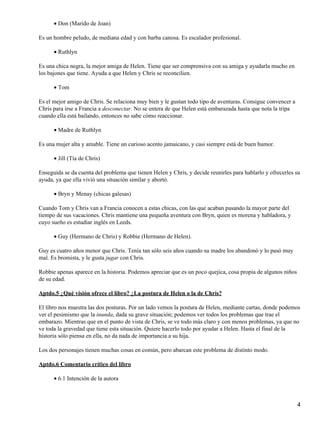 Don (Marido de Joan)•
Es un hombre peludo, de mediana edad y con barba canosa. Es escalador profesional.
Ruthlyn•
Es una chica negra, la mejor amiga de Helen. Tiene que ser comprensiva con su amiga y ayudarla mucho en
los bajones que tiene. Ayuda a que Helen y Chris se reconcilien.
Tom•
Es el mejor amigo de Chris. Se relaciona muy bien y le gustan todo tipo de aventuras. Consigue convencer a
Chris para irse a Francia a desconectar. No se entera de que Helen está embarazada hasta que nota la tripa
cuando ella está bailando, entonces no sabe cómo reaccionar.
Madre de Ruthlyn•
Es una mujer alta y amable. Tiene un curioso acento jamaicano, y casi siempre está de buen humor.
Jill (Tía de Chris)•
Enseguida se da cuenta del problema que tienen Helen y Chris, y decide reunirles para hablarlo y ofrecerles su
ayuda, ya que ella vivió una situación similar y abortó.
Bryn y Menay (chicas galesas)•
Cuando Tom y Chris van a Francia conocen a estas chicas, con las que acaban pasando la mayor parte del
tiempo de sus vacaciones. Chris mantiene una pequeña aventura con Bryn, quien es morena y habladora, y
cuyo sueño es estudiar inglés en Leeds.
Guy (Hermano de Chris) y Robbie (Hermano de Helen).•
Guy es cuatro años menor que Chris. Tenía tan sólo seis años cuando su madre los abandonó y lo pasó muy
mal. Es bromista, y le gusta jugar con Chris.
Robbie apenas aparece en la historia. Podemos apreciar que es un poco quejica, cosa propia de algunos niños
de su edad.
Aptdo.5 ¿Qué visión ofrece el libro? ¿La postura de Helen o la de Chris?
El libro nos muestra las dos posturas. Por un lado vemos la postura de Helen, mediante cartas, donde podemos
ver el pesimismo que la inunda, dada su grave situación; podemos ver todos los problemas que trae el
embarazo. Mientras que en el punto de vista de Chris, se ve todo más claro y con menos problemas, ya que no
ve toda la gravedad que tiene esta situación. Quiere hacerlo todo por ayudar a Helen. Hasta el final de la
historia sólo piensa en ella, no da nada de importancia a su hija.
Los dos personajes tienen muchas cosas en común, pero abarcan este problema de distinto modo.
Aptdo.6 Comentario crítico del libro
6.1 Intención de la autora•
4
 