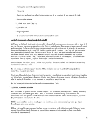 Había gente que moría y gente que nacía•
Hipérbole•
Su voz era tan fuerte que se habría oído por encima de un concierto de una orquesta de rock.•
Interrogación retórica•
¿Dónde estás, Nell? (pág.29)•
¿Qué pasa Nell?•
Juego de palabras•
Si lo hecho, hecho está, entonces bien está lo que bien acaba•
Aptdo.7 Comentario sobre el pasaje de la pág.12
Eché a correr bailando hacia atrás mientras Helen levantaba la mano un momento, enmarcada en la luz de la
puerta. Era como si posara para una fotografía. Sigo recordándola así. Después cerró la puerta y todo quedó
en la oscuridad. La lluvia se había convertido en agua nieve y caía oblicua ante la luz de las farolas, como
largas y afiladas esquirlas de cristal. Me bajé la cremallera de la cazadora y corrí con ella abierta, con la
cara levantada, abriendo la boca. De repente sentí deseos de correr por la carretera hasta el parque y
quedarme desnudo bajo el agua nieve. Después seguiría corriendo desnudo como un pez por el parque
Endcliffe y cruzaría Wiremill Dam y Forge Dam, pasaría por delante de los columpios y toboganes donde
jugaban los niños, y seguiría y seguiría hasta llegar a los oscuros pantanos.
Llevaré a Helen allá arriba, pensé. Cuando nieve, llevaré a Helen allá arriba, nos echaremos en la nieve y
nos daremos calor uno a otro.
En este pasaje, la autora nos quiere mostrar el feliz momento que está viviendo Chris después de su
maravilloso encuentro con Helen.
Siente una felicidad absoluta. Es como si todo fuera mejor y más fácil, cree que nada ni nadie puede impedirle
ser feliz y hacer lo que él quiera. Es como si Helen fuera el centro de su vida, como si todo girara alrededor de
ella. Se acaban de despedir y ya está pensando en lo que harán la próxima vez.
En este pasaje podemos observar el verdadero amor que siente Chris.
Apartado 8. Opinión personal
Esta historia me ha gustado bastante. Cuando empecé a leer el libro me pareció que iba a ser muy aburrido y
que no me iba a gustar nada, pero poco a poco, la historia iba evolucionando y se iba haciendo más
interesante, como por ejemplo cuando íbamos a saber si en verdad Helen estaba embarazada o no, o cuando
Bryn apareció sin avisar en casa de Chris.
El libro a veces se hace un poco pesado, pero van ocurriendo cosas interesantes y hay veces que sigues
leyendo para saber como termina.
El final está muy bien, porque es un final que no me esperaba, no me lo había imaginado. Si hubiera tenido
que adivinar el final, habría dicho que se reconciliaban, aunque sería demasiado perfecto o que Helen
abortaba de manera natural.
6
 