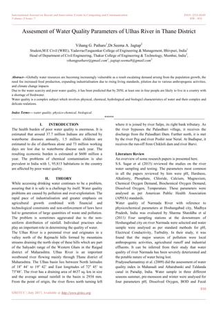 International Journal on Recent and Innovation Trends in Computing and Communication ISSN: 2321-8169
Volume: 5 Issue: 7 830 – 834
_______________________________________________________________________________________________
830
IJRITCC | July 2017, Available @ http://www.ijritcc.org
_______________________________________________________________________________________
Assesment of Water Quality Parameters of Ulhas River in Thane District
Vihang G. Pathare1
,Dr.Seema A. Jagtap2
Student,M.E Civil (WRE), YadavraoTasgaonkar College of Engineering & Management, Bhivpuri, India1
Head of Department of Civil Engineering, Thakur College of Engineering & Technology, Mumbai, India2
,
vihangpathare@gmail.com1
, jagtap.seema8@gmail.com2
Abstract—Globally water resources are becoming increasingly vulnerable as a result escalating demand arising from the population growth, the
need foe increased food production, expanding industrialisation due to rising living standards, pilution due to various anthropogenic activities,
and climate change impacts
Due to the water scarcity and poor water quality, it has been predicted that by 2050, at least one in four people are likely to live in a country with
a shortage of freshwater.
Water quality is a complex subject which involves physical, chemical, hydrological and biologicl characteristics of water and their complex and
delicate realations.
Index Terms— water quality, physico-chemical, biological.
__________________________________________________*****_________________________________________________
I. INTRODUCTION
The health burden of poor water quality is enormous. It is
estimated that around 37.7 million Indians are affected by
waterborne diseases annually, 1.5 million children are
estimated to die of diarrhoea alone and 73 million working
days are lost due to waterborne disease each year. The
resulting economic burden is estimated at $600 million a
year. The problems of chemical contamination is also
prevalent in India with 1, 95,813 habitations in the country
are affected by poor water quality.
II. THEORY
While accessing drinking water continues to be a problem,
assuring that it is safe is a challenge by itself. Water quality
problems are caused by pollution and over-exploitation. The
rapid pace of industrialisation and greater emphasis on
agricultural growth combined with financial and
technological constraints and non-enforcement of laws have
led to generation of large quantities of waste and pollution.
The problem is sometimes aggravated due to the non-
uniform distribution of rainfall. Individual practises also
play an important role in determining the quality of water.
The Ulhas River is a perennial river and originates in a
valley north of the Rajmachi hills formed by mountains
streams draining the north slope of these hills which are part
of the Sahyadri range of the Western Ghats in the Raigad
district of Maharashtra. Ulhas River is an important
westbound river flowing mainly through Thane district of
Maharashtra. The Ulhas basin lies between North latitudes
of 18o
44’ to 19o
42’ and East longitudes of 72o
45’ to
73o
48’. The river has a draining area of 4637 sq. km in size
and the average annual rainfall in the basin is 2934 mm.
From the point of origin, the river flows north turning left
where it is joined by river Salpe, its right bank tributary. As
the river bypasses the Palasdhari village, it receives the
discharge from the Palasdhari Dam. Further north, it is met
by the river Peg and river Poshir near Neral. At Badlapur, it
receives the run-off from Chikloli dam and river Barvi.
Literature Review
An overview of some research papers is presented here.
S.S. Sagar et al (2015) reviewed the studies on the river
water sampling and testing. The parameters most common
in all the papers reviewed by him were pH, Hardness,
Alkalinity, Phosphate, Chloride, Calcium, Magnesium,
Chemical Oxygen Demand, Biochemical Oxygen Demand,
Dissolved Oxygen, Temperature. These parameters were
analysed as per American Public Health Association
(APHA) standards.
Water quality of Narmada River with reference to
physicochemical parameters at Hoshangabad city, Madhya
Pradesh, India was evaluated by Sharma Sharddha et al
(2011) Four sampling stations at the downstream of
Hoshangabad city on river Narmada were selected and water
sample were analysed as per standard methods for pH,
Electrical Conductivity, Turbidity. In their study, it was
found that the major sources of pollution were local
anthropogenic activities, agricultural runoff and industrial
effluents. It can be inferred from their study that water
quality of river Narmada has been severely deteriorated and
the potable nature of water being lost.
PradyusaSamantray et al. (2009) did the assessment of water
quality index in Mahanadi and Atharabanki and Taldanda
canal in Paradip, India. Water sample in three different
seasons summer, pre-monsoon and winter were analysed for
four parameters pH, Dissolved Oxygen, BOD and Fecal
 