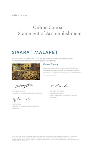 Online Course
Statement of Accomplishment
MARCH 26, 2013
SIVARAT MALAPET
HAS SUCCESSFULLY COMPLETED A FREE ONLINE OFFERING OF THE FOLLOWING COURSE
PROVIDED BY STANFORD UNIVERSITY THROUGH COURSERA INC.
Game Theory
This course on Game Theory covers notions of equilibrium,
dominance, normal and extensive form games, and games of
complete and incomplete information, as well as an introduction
to cooperative games.
MATTHEW O. JACKSON
PROFESSOR OF ECONOMICS, STANFORD UNIVERSITY
KEVIN LEYTON-BROWN
ASSOCIATE PROFESSOR
COMPUTER SCIENCE, UNIVERSITY OF BRITISH
COLUMBIA
YOAV SHOHAM
PROFESSOR OF COMPUTER SCIENCE, STANFORD
UNIVERSITY
PLEASE NOTE: SOME ONLINE COURSES MAY DRAW ON MATERIAL FROM COURSES TAUGHT ON CAMPUS BUT THEY ARE NOT EQUIVALENT TO
ON-CAMPUS COURSES. THIS STATEMENT DOES NOT AFFIRM THAT THIS PARTICIPANT WAS ENROLLED AS A STUDENT AT STANFORD
UNIVERSITY IN ANY WAY. IT DOES NOT CONFER A STANFORD UNIVERSITY GRADE, COURSE CREDIT OR DEGREE, AND IT DOES NOT VERIFY THE
IDENTITY OF THE PARTICIPANT.
 