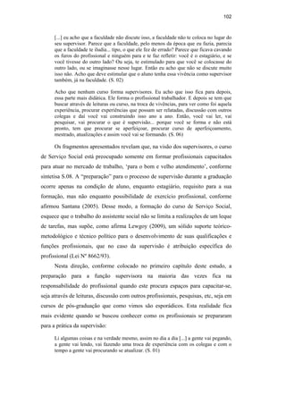 102
[...] eu acho que a faculdade não discute isso, a faculdade não te coloca no lugar do
seu supervisor. Parece que a faculdade, pelo menos da época que eu fazia, parecia
que a faculdade te iludia... tipo, o que ele fez de errado? Parece que ficava cavando
os furos do profissional e ninguém para e te faz refletir: você é o estagiário, e se
você tivesse do outro lado? Ou seja, te estimulado para que você se colocasse do
outro lado, ou se imaginasse nesse lugar. Então eu acho que não se discute muito
isso não. Acho que deve estimular que o aluno tenha essa vivência como supervisor
também, já na faculdade. (S. 02)
Acho que nenhum curso forma supervisores. Eu acho que isso fica para depois,
essa parte mais didática. Ele forma o profissional trabalhador. E depois se tem que
buscar através de leituras ou curso, na troca de vivências, para ver como foi aquela
experiência, procurar experiências que possam ser relatadas, discussão com outros
colegas e daí você vai construindo isso ano a ano. Então, você vai ler, vai
pesquisar, vai procurar o que é supervisão... porque você se forma e não está
pronto, tem que procurar se aperfeiçoar, procurar curso de aperfeiçoamento,
mestrado, atualizações e assim você vai se formando. (S. 06)
Os fragmentos apresentados revelam que, na visão dos supervisores, o curso
de Serviço Social está preocupado somente em formar profissionais capacitados
para atuar no mercado de trabalho, ‘para o bom e velho atendimento’, conforme
sintetisa S.08. A “preparação” para o processo de supervisão durante a graduação
ocorre apenas na condição de aluno, enquanto estagiário, requisito para a sua
formação, mas não enquanto possibilidade de exercício profissional, conforme
afirmou Santana (2005). Desse modo, a formação do curso de Serviço Social,
esquece que o trabalho do assistente social não se limita a realizações de um leque
de tarefas, mas supõe, como afirma Lewgoy (2009), um sólido suporte teórico-
metodológico e técnico político para o desenvolvimento de suas qualificações e
funções profissionais, que no caso da supervisão é atribuição específica do
profissional (Lei Nº 8662/93).
Nesta direção, conforme colocado no primeiro capítulo deste estudo, a
preparação para a função supervisora na maioria das vezes fica na
responsabilidade do profissional quando este procura espaços para capacitar-se,
seja através de leituras, discussão com outros profissionais, pesquisas, etc, seja em
cursos de pós-graduação que como vimos são esporádicos. Esta realidade fica
mais evidente quando se buscou conhecer como os profissionais se prepararam
para a prática da supervisão:
Li algumas coisas e na verdade mesmo, assim no dia a dia [...] a gente vai pegando,
a gente vai lendo, vai fazendo uma troca de experiência com os colegas e com o
tempo a gente vai procurando se atualizar. (S. 01)
PUC-Rio-CertificaçãoDigitalNº0710340/CA
 
