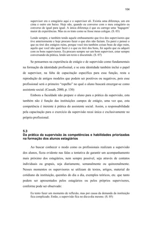 104
supervisor era o estagiário aqui e o supervisor ali. Existia uma diferença, um em
cima e outro em baixo. Hoje não, quando eu converso com o meu estagiário eu
converso de igual para igual. A única diferença é que eu carrego uma ‘bagagem’
maior de experiências. Mas eu os trato como se fosse meus colegas. (S. 03)
Lendo sempre, e também tendo aquele embasamento que tive dos supervisores que
tive anteriormente e hoje procuro fazer o que eles não faziam. Eu parei e pensei o
que eu tirei dos estágios ruins, porque você tira também coisas boas de algo ruim,
aquilo que você não quer fazer e o que eu tirei dos bons, foi aquilo que eu adquiri
com os bons supervisores. Eu procuro sempre ser um bom supervisor, estar sempre
conversando da prática, lendo um texto e discutindo. (S. 07)
Se pensarmos na experiência de estágio e de supervisão como fundamentais
na formação da identidade profissinal, e se esta identidade também inclui o papel
de supervisor, na falta de capacitação específica para essa função, resta a
reprodução de antigos modelos que podem ser positivos ou negativos, pois esse
profissional será o primeiro “espelho” no qual o aluno buscará enxergar-se como
assistente social. (Cassab, 2000, p. 130)
Embora a faculdade não prepare o aluno para a prática da supervisão, esta
também não é função das instituições campos de estágio, uma vez que, esta
competência é inerente à prática do assistente social. Assim, a responsabilidade
pela capacitação para o exercício da supervisão recai única e exclusivamente no
próprio profissional.
5.3
Da prática da supervisão às competências e habilidades priorizadas
na formação dos alunos estagiários
Ao buscar conhecer o modo como os profissionais realizam a supervisão
dos alunos, ficou evidente nas falas a tentativa de garantir um acompanhamento
mais próximo dos estagiários, nem sempre possível, seja através de contatos
individuais ou grupais, seja diariamente, semanalmente ou quinzenalmente.
Nesses momentos os supervisores se utilizam de textos, artigos, material do
cotidiano da instituição, questões do dia a dia, exemplos teóricos, etc. que tanto
podem ser apresentados pelos estagiários ou pelos próprios supervisores,
conforme pode ser observado:
Eu tento fazer um momento de reflexão, mas por causa da demanda da instituição
fica complicado. Então, a supervisão fica no dia-a-dia mesmo. (S. 05)
PUC-Rio-CertificaçãoDigitalNº0710340/CA
 