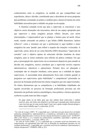 106
conhecimentos entre os estagiários, na medida em que compartilham suas
experiências, ideias e dúvidas, contribuindo para a descoberta de novas propostas
para problemas constatados na prática e também para o desenvolvimento de certas
habilidades necessárias para o trabalho em grupo ou em equipe.
A literatura estudada revela que para a supervisão se concretizar e seus
objetivos serem alcançados são necessários, além de um espaço apropriado para
que supervisor e aluno estagiário possam refletir, discutir, sem serem
interrompidos, é imprescindível que se planeje o horário para tal tarefa. Desse
modo, estarão colocando em prática o que Schön (2000) denominou “prática
reflexiva”, como o momento em que o profissional (e aqui também o aluno
estagiário) faz uma ‘parada’ para refletir a respeito das situações vivenciadas. A
supervisão, assim, deixa de ser como Buriolla (2003) denominou “supervisão de
corredor” com o objetivo apenas de solucionar dúvidas imediatas do aluno
estagiário, para se tornar realmente uma reflexão da prática cotidiana. Em que
pese a preocupação dos supervisores em se mostrarem disponíveis para atender às
dúvidas dos estagiários, merece considerar que a supervisão envolve aspectos
administrativos, educativos e operacionais. Portanto deve ser planejada a
contemplar não só situações imediatas, como parece ser a realidade de alguns
supervisores. A necessidade deste planejamento ficou mais evidente quando se
perguntou aos supervisores quais habilidades1
e competências2
priorizadas no
processo de formação profissional dos alunos estagiários por eles supervisionados.
Os relatos demonstram que as competências e as habilidades trabalhadas são
aquelas envolvidas no processo de formação profissional, previstas nas três
dimensões da profissão (teórico-metodológica, ético-política e técnico-operativa),
conforme se pode notar nas falas a seguir:
Eu pego muito no pé deles para que eles saibam fazer entrevistas e saibam
escrever, pois, nós temos um relatório a ser feito que é passado para outras pessoas
e por isso tem que ter uma escrita legal. E por isso a gente sempre discute porque o
nosso maior trabalho aqui é a entrevista. (S. 01)
1
Na visão de Lewgoy (2007): “É a capacidade que o indivíduo tem para desenvolver atividades
autônomas, planejando-as, implementando-as e avaliando-as, utilizando-se dos conhecimentos e
habilidades adquiridas para o exercício de uma situação profissional ou papel social”. (LEWGOY,
2007, p.62) Assim, [...] é o conjunto de conhecimentos, qualidades, capacidades e aptidões que
habilitam a intervenção [...]. (Lewgoy, 2009, p. 55)
2
Na visão de Torres (2006): “[...] é a capacidade que o assistente social tem demonstrar seus
conhecimentos, seu aprendizado para lidar com as demandas de atendimento presentes em seu
cotidiano profissional [...] capacidade que o assistente social tem de estabelecer relacionamentos e
relações interpessoais”. (TORRES, 2006, p. 221)
PUC-Rio-CertificaçãoDigitalNº0710340/CA
 
