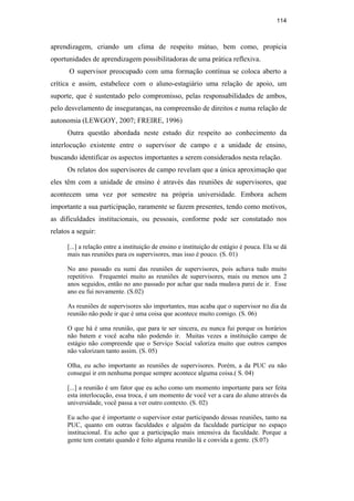 114
aprendizagem, criando um clima de  respeito mútuo, bem como, propicia
oportunidades de aprendizagem possibilitadoras de uma prática reflexiva.
O supervisor preocupado com uma formação contínua se coloca aberto a
crítica e assim, estabelece com o aluno-estagiário uma relação de apoio, um
suporte, que é sustentado pelo compromisso, pelas responsabilidades de ambos,
pelo desvelamento de inseguranças, na compreensão de direitos e numa relação de
autonomia (LEWGOY, 2007; FREIRE, 1996)
Outra questão abordada neste estudo diz respeito ao conhecimento da
interlocução existente entre o supervisor de campo e a unidade de ensino,
buscando identificar os aspectos importantes a serem considerados nesta relação.
Os relatos dos supervisores de campo revelam que a única aproximação que
eles têm com a unidade de ensino é através das reuniões de supervisores, que
acontecem uma vez por semestre na própria universidade. Embora achem
importante a sua participação, raramente se fazem presentes, tendo como motivos,
as dificuldades institucionais, ou pessoais, conforme pode ser constatado nos
relatos a seguir:
[...] a relação entre a instituição de ensino e instituição de estágio é pouca. Ela se dá
mais nas reuniões para os supervisores, mas isso é pouco. (S. 01)
No ano passado eu sumi das reuniões de supervisores, pois achava tudo muito
repetitivo. Frequentei muito as reuniões de supervisores, mais ou menos uns 2
anos seguidos, então no ano passado por achar que nada mudava parei de ir. Esse
ano eu fui novamente. (S.02)
As reuniões de supervisores são importantes, mas acaba que o supervisor no dia da
reunião não pode ir que é uma coisa que acontece muito comigo. (S. 06)
O que há é uma reunião, que para te ser sincera, eu nunca fui porque os horários
não batem e você acaba não podendo ir. Muitas vezes a instituição campo de
estágio não compreende que o Serviço Social valoriza muito que outros campos
não valorizam tanto assim. (S. 05)
Olha, eu acho importante as reuniões de supervisores. Porém, a da PUC eu não
consegui ir em nenhuma porque sempre acontece alguma coisa.( S. 04)
[...] a reunião é um fator que eu acho como um momento importante para ser feita
esta interlocução, essa troca, é um momento de você ver a cara do aluno através da
universidade, você passa a ver outro contexto. (S. 02)
Eu acho que é importante o supervisor estar participando dessas reuniões, tanto na
PUC, quanto em outras faculdades e alguém da faculdade participar no espaço
institucional. Eu acho que a participação mais intensiva da faculdade. Porque a
gente tem contato quando é feito alguma reunião lá e convida a gente. (S.07)
PUC-Rio-CertificaçãoDigitalNº0710340/CA
 