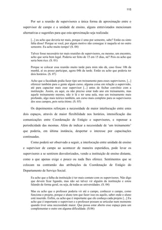115
Por ser a reunião de supervisores a única forma de aproximação entre o
supervisor de campo e a unidade de ensino, alguns entrevistados mencionam
alternativas e sugestões para que esta aproximação seja realizada:
[...] eu acho que deveria ter mais, porque é uma por semestre, sabe? Então eu sinto
falta disso! Porque se você, por algum motivo não consegue ir naquela só no outro
semestre. Eu acho muito tempo! (S. 04)
Talvez fosse necessário ter mais reuniões de supervisores, ou mesmo, um encontro,
acho que seria bem legal. Poderia ser feito de 15 em 15 dias, né? Pois eu acho que
seria bem rico. (S. 01)
Porque se colocar essa reunião muito tarde para mim não dá, caso fosse 10h da
manhã, aí eu posso participar, agora 04h da tarde. Então eu acho que poderia ter
dois horários. (S. 07)
Acho que a faculdade podia fazer tipo um treinamento para esses supervisores. [...]
oferecer também para a gente algum curso, alguma coisa em relação a supervisão,
até para capacitar mais esse supervisor [...] antes de fechar convênio com a
instituição. Assim, eu aqui, eu não preciso estar todo ano em treinamento, mas
aquele treinamento mesmo, não ir lá e ter uma aula, mas um treinamento mais
profundo, algo mais teórico também, um curso mais completo para os supervisores
dos seus campos, pois seria ótimo. (S. 03)
Os depoimentos reforçam a necessidade de maior interlocução entre estes
dois espaços, através de maior flexibilidade nos horários, intensificação das
comunicações entre Coordenação de Estágio e supervisores, e repensar a
periodicidade das mesmas. Além de indicar a necessidade de ‘um treinamento’
que poderia, em última instância, despertar o interesse por capacitações
continuadas.
Como poderá ser observado a seguir, a interlocução entre unidade de ensino
e supervisor de campo ao acontecer de maneira esporádica, pode levar os
supervisores a se sentirem desvalorizados, vendo a instituição de ensino distante,
como a que apenas exige e pouco ou nada lhes oferece. Sentimentos que se
colocam na contramão das atribuições da Coordenação de Estágio do
Departamento de Serviço Social.
Eu acho que a falha da instituição é ter mais contato com os supervisores. Não digo
que devem ficar ligando, mas não sei talvez vir alguém da instituição e estou
falando de forma geral, ou seja, de todas as universidades. (S. 04)
Mas eu acho que o professor poderia vir até o campo, conhecer o campo, como
funciona o projeto, porque o aluno tem que fazer isso ou aquilo, saber onde o aluno
está inserido. Enfim, eu acho que é importante que ele conheça cada projeto [...] Eu
acho que é importante o supervisor e o professor possam se articular num momento
quando tiver uma necessidade maior. Que possa estar aberto esse espaço para um
complementar o outro em alguma dificuldade. (S.06)
PUC-Rio-CertificaçãoDigitalNº0710340/CA
 