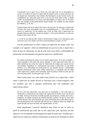 98
ta querendo ouvir o que? Aí, eu dizia, não, está tudo bem. Eu ia atropelando as
coisas e ia tocando. Eu não tive supervisão da maneira como eu achei que fosse, de
ter alguém que transmitisse uma relação não hierárquica ou que tivesse assim, um
companheiro que está junto para ouvir, e tal. Eu me senti muito assim, a minha
‘chefe’ me perguntando se eu estava com dificuldades e é lógico que eu iria dizer
que ‘não’ porque eu não podia perder aquele estágio. Na verdade, era uma relação
de trabalho [...]. (S. 02)
Naquela época não havia supervisão como a de hoje não. Eu acho que a supervisão
de hoje está mais preocupada com um acompanhamento [...] Não tinha muito
acesso ao supervisor. Eu me lembro que a hora de falar com a supervisora era
quando tinha que elaborar o projeto de estágio [...] Era muito diferente, eu acho que
lá ficava meio solto. (S. 03)
[...] você só era mão-de-obra. Então o profissional te largava ali e não parava para
conversar com você. Então você ficava ali preenchendo o espaço. (S. 07)
Um dos profissionais se refere à figura do supervisor de campo como “um
exemplo a ser seguido”, sobre sua identificação do que era ou não a supervisão a
partir do que era ministrado em sala de aula, bem como sobre as dificuldades do
profissional em desempenhar seu papel de supervisor e profissional:
Na minha experiência de aluna, eu tive quatro supervisores. Tive dois exemplos a
serem seguidos e dois para não serem seguidos. E essa supervisão para mim, eu
sabia identificar por conta das aulas de supervisão de estágio que a gente tem na
universidade, identificar se o profissional está dando a supervisão ou não. Pude
também ver a dificuldade do profissional na sua atuação mesmo, a dificuldade
daquele profissional, tanto como minha supervisora, a concepção que ela tinha
como supervisora, quanto como assistente social na prática. Então eu acho que foi
rico, foi interessante, foi bom para mim. (S. 04)
Outro relata ainda, sua visão sobre como deveria ser a supervisão e sobre
como o supervisor de campo deveria se relacionar com o aluno-estagiário, uma
vez acreditar que não é qualquer profissional que está preparado para
supervisionar alunos:
Eu tive uma boa supervisão, mas pelo que eu acompanho e vejo nem todas as
instituições e profissionais não podem dar supervisão da forma como ela deveria
ser dada. Acho que deveriam ser dadas guiadas por pesquisas, estudos junto com o
estagiário, ter aquele momento de reflexão durante a prática. Só que às vezes pela
correria do dia a dia, pela demanda que certas instituições têm e pelo déficit que se
tem de profissional esse momento que deveria ser o objetivo maior do estágio ele
acaba ficando um pouco de lado, em segundo plano. (S. 05)
Neste depoimento é possível identificar uma crítica no que se refere ao
perfil do profissional que pode dar ou não supervisão, pois apresenta um dos
aspectos a ser considerado no desempenho do papel de supervisor. Acredito que o
supervisor de campo por colaborar diretamente no processo de formação do aluno
PUC-Rio-CertificaçãoDigitalNº0710340/CA
 