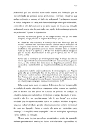 100
profissional, pois esta atividade acaba sendo imposta pela instituição que, na
impossibilidade de contratar novos profissionais, contratam estagiários que
acabam realizando as mesmas atividades do profissional. E também revelam que
os alunos- estagiários são vistos pelas instituições campo de estágio, muitas vezes,
como mão de obra de baixo custo e não como sujeito em processo de formação
profissional, ou seja, eles são contratados para atender às demandas que seriam de
um profissional. Vejamos os depoimentos:
Por conta da instituição, porque ela está sempre fazendo com que você tenha
estagiário, ou seja, por conta da exigência da instituição. (S. 07)
Na verdade foi uma necessidade da instituição de ter uma pessoa aqui para me
auxiliar. Também é outro lado que eu considero como um erro da instituição é ver
o estagiário como uma mão de obra barata e não como uma oportunidade de um
estudante de estar aprendendo aquilo que ele está estudando. Então na verdade a
razão que me levou a supervisão se deu por isso: da necessidade de uma pessoa
para me auxiliar. Automaticamente é claro que ela aprende, mas foi por esse
motivo. (S. 05)
Porque todas as instituições que trabalhei já eram campo de estágio. Eu acho que
ter tido a possibilidade de estar experimentando com aluno coisas novas, projetos
novos, de estar podendo abrir frentes novas me despertou para continuar dando
supervisão e o campo também que obrigatoriamente tinha que atender alunos. (S.
06)
[...] a primeira razão foi a necessidade mesmo de ter um estagiário aqui. Porque a
gente sabe que as instituições hoje em dia, teria que ter um quadro maior de
profissionais e acabam suprindo a falta de profissionais com estagiários, e isso é
fato! Porém, a gente tem um papel de instituição de ensino da prática de fazer parte
do processo de formação profissional do aluno. Mas a primeira razão mesmo foi ter
um estagiário aqui comigo para me ajudar no atendimento. (S.04)
Cabe pontuar que o aluno em processo de formação deve ser compreendido
na condição de sujeito submetido ao processo de ensino, e assim, ser capacitado
para os desafios que são postos ao exercício da profissão na condição de
estagiário, nunca como substituto do profissional no campo de estágio. O aluno-
estagiário não deve ser entendido como “mão de obra barata” nem realizar
atividades que não sejam condizentes com a sua condição de aluno- estagiário,
tampouco realizar atividades que não estejam circunscritas no fazer profissional
do curso em formação. Assim, o estágio não pode ser confundido como
“emprego” e o estagiário como “empregado”, visto ser no estágio o lugar em que
o aluno reafirma sua formação.
Mesmo sendo imposta, para alguns entrevistados, a prática da supervisão
também apresenta outras motivações. Poderá estar vinculada à oportunidade do
PUC-Rio-CertificaçãoDigitalNº0710340/CA
 
