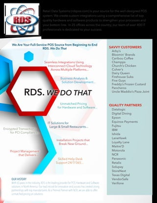 Retail Data Systems (rdspos.com) is your source for the well-designed POS
system. We create custom integrations using a comprehensive list of top
quality hardware and software products to strengthen your processes and
your bottom line. In 25 offices across the country, our team of over 400 IT
professionals is dedicated to your success.
OUR HISTORY
With 65 years in the industry,RDS is the leading provider for POS Hardware and Software
solutions in North America.Our track record for innovation and success has created strong
partnerships with top manufacturers.As a Premier Partner with NCR,we are able to offer
unmatched pricing on solutions.
Seamless Integrations Using
Interconnect Cloud Technology
Across Multiple Platforms...
Business Analysis &
Solution Development...
IT Solutions for
Large & Small Restaurants...
Installation Projects that
Break New Ground...
Skilled Help Desk
Support 24/7/365...
Encrypted Transactions
for PCI Compliance...
Project Management
that Delivers...
We Are Your Full-Service POS Source from Beginning to End
RDS. We Do That
Unmatched Pricing
for Hardware and Software...
RDS. WE DO THAT
QUALITY PARTNERS
Datalogic
Digital Dining
Epson
Equinox Payments
Fujitsu
IBM
Ishida
LaneHawk
Loyalty Lane
Maitre’D
Motorola
NCR
Panasonic
Retalix
Solupay
StoreNext
Texas Digital
VendorSafe
Verifone
SAVVY CUSTOMERS
Arby’s
Bloomin’ Brands
Caribou Coffee
Champps
Church’s Chicken
Culver’s
Dairy Queen
Firehouse Subs
Five Guys
Freddy’s Frozen Custard
Pancheros
Uncle Maddio’s Pizza Joint
 