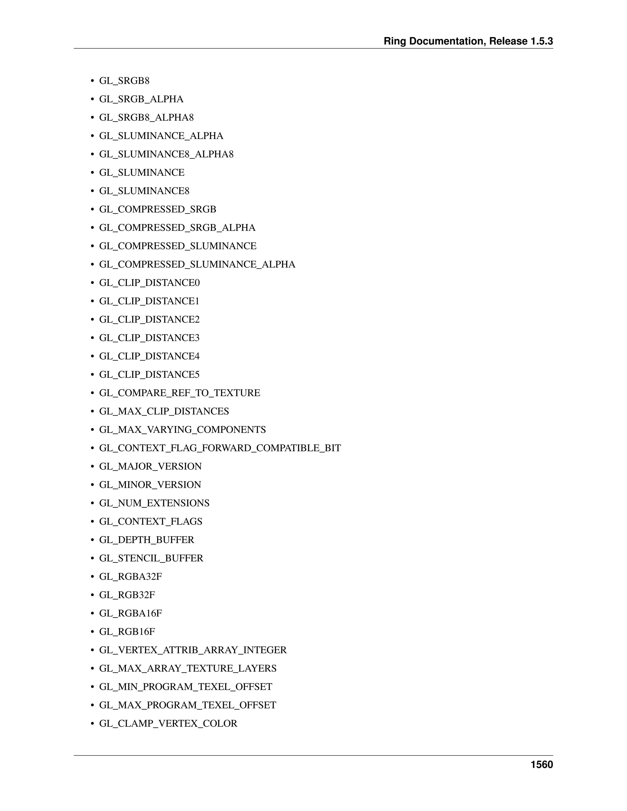 Ring Documentation, Release 1.5.3
• GL_SRGB8
• GL_SRGB_ALPHA
• GL_SRGB8_ALPHA8
• GL_SLUMINANCE_ALPHA
• GL_SLUMINANCE8_ALPHA8
• GL_SLUMINANCE
• GL_SLUMINANCE8
• GL_COMPRESSED_SRGB
• GL_COMPRESSED_SRGB_ALPHA
• GL_COMPRESSED_SLUMINANCE
• GL_COMPRESSED_SLUMINANCE_ALPHA
• GL_CLIP_DISTANCE0
• GL_CLIP_DISTANCE1
• GL_CLIP_DISTANCE2
• GL_CLIP_DISTANCE3
• GL_CLIP_DISTANCE4
• GL_CLIP_DISTANCE5
• GL_COMPARE_REF_TO_TEXTURE
• GL_MAX_CLIP_DISTANCES
• GL_MAX_VARYING_COMPONENTS
• GL_CONTEXT_FLAG_FORWARD_COMPATIBLE_BIT
• GL_MAJOR_VERSION
• GL_MINOR_VERSION
• GL_NUM_EXTENSIONS
• GL_CONTEXT_FLAGS
• GL_DEPTH_BUFFER
• GL_STENCIL_BUFFER
• GL_RGBA32F
• GL_RGB32F
• GL_RGBA16F
• GL_RGB16F
• GL_VERTEX_ATTRIB_ARRAY_INTEGER
• GL_MAX_ARRAY_TEXTURE_LAYERS
• GL_MIN_PROGRAM_TEXEL_OFFSET
• GL_MAX_PROGRAM_TEXEL_OFFSET
• GL_CLAMP_VERTEX_COLOR
1560
 
