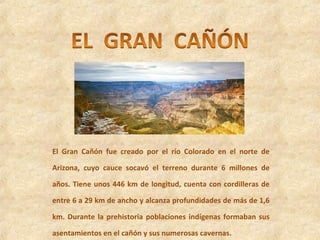 El Gran Cañón fue creado por el río Colorado en el norte de
Arizona, cuyo cauce socavó el terreno durante 6 millones de
años. Tiene unos 446 km de longitud, cuenta con cordilleras de
entre 6 a 29 km de ancho y alcanza profundidades de más de 1,6
km. Durante la prehistoria poblaciones indígenas formaban sus
asentamientos en el cañón y sus numerosas cavernas.
 