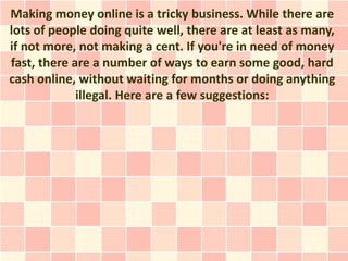 Making money online is a tricky business. While there are
lots of people doing quite well, there are at least as many,
if not more, not making a cent. If you're in need of money
fast, there are a number of ways to earn some good, hard
cash online, without waiting for months or doing anything
             illegal. Here are a few suggestions:
 