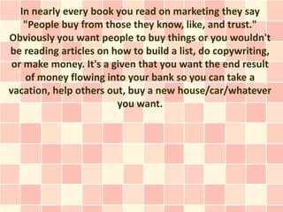 In nearly every book you read on marketing they say
    "People buy from those they know, like, and trust."
Obviously you want people to buy things or you wouldn't
be reading articles on how to build a list, do copywriting,
 or make money. It's a given that you want the end result
    of money flowing into your bank so you can take a
vacation, help others out, buy a new house/car/whatever
                        you want.
 