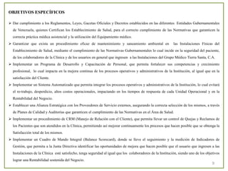 9
OBJETIVOS ESPECÍFICOS
 Dar cumplimiento a los Reglamentos, Leyes, Gacetas Oficiales y Decretos establecidos en las diferentes Entidades Gubernamentales
de Venezuela, quienes Certifican los Establecimiento de Salud, para el correcto cumplimiento de las Normativas que garanticen la
correcta práctica médica asistencial y la utilización del Equipamiento médico.
 Garantizar que exista un procedimiento eficaz de mantenimiento y saneamiento ambiental en las Instalaciones Físicas del
Establecimiento de Salud, mediante el cumplimiento de las Normativas Gubernamentales lo cual incide en la seguridad del paciente,
de los colaboradores de la Clínica y de los usuarios en general que ingresen a las Instalaciones del Grupo Médico Tierra Santa, C.A.
 Implementar un Programa de Desarrollo y Capacitación de Personal, que permita fortalecer sus competencias y crecimiento
profesional, lo cual impacta en la mejora continua de los procesos operativos y administrativos de la Institución, al igual que en la
satisfacción del Cliente.
 Implementar un Sistema Automatizado que permita integrar los procesos operativos y administrativos de la Institución, lo cual evitará
el re-trabajo, desperdicio, altos costos operacionales, impactando en los tiempos de respuesta de cada Unidad Operacional y en la
Rentabilidad del Negocio.
 Establecer una Alianza Estratégica con los Proveedores de Servicio externos, asegurando la correcta selección de los mismos, a través
de Planes de Calidad y Auditorías que garanticen el cumplimiento de las Normativas en el Área de Salud.
 Implementar un procedimiento de CRM (Manejo de Relación con el Cliente), que permita llevar un control de Quejas y Reclamos de
los Pacientes que son atendidos en la Clínica, permitiendo así mejorar continuamente los procesos que hacen posible que se obtenga la
Satisfacción total de los mismos.
 Implementar un Cuadro de Mando Integral (Balance Scorecard), donde se lleve el seguimiento y la medición de Indicadores de
Gestión, que permita a la Junta Directiva identificar las oportunidades de mejora que hacen posible que el usuario que ingresen a las
Instalaciones de la Clínica esté satisfecho, tenga seguridad al igual que los colaboradores de la Institución, siendo uno de los objetivos
lograr una Rentabilidad sostenida del Negocio.
 