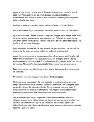 Agora atente para o corpo e note três sensações corporais, também uma de
cada vez. Vá devagar de um ao outro. Busque aquelas sensações que
normalmente você não nota, como o peso dos óculos, a sensação do relógio de
pulso, a textura da blusa.
Continue o processo com dois visuais, dois auditivos e dois cinestésicos.
Ainda lentamente, faça o mesmo para um visual, um auditivo e um cinestésico.
6) Atenção interna - Feche os olhos. Traga uma imagem à sua mente. Você pode
construir uma ou simplesmente usar uma que vier. Pode ser um ponto de luz,
uma praia bonita ou uma pizza. Se nada vier, sinta-se livre para "por algo lá". Se
preferir, dê um nome à imagem.
Faça uma pausa e deixe que um som venha à sua percepção ou crie um e dê um
nome a ele. Se ouvir um som no ambiente, pode usá-lo se preferir.
Agora, torne-se consciente de uma sensação e dê um nome a ela. É preferível
fazer isto internamente – use sua imaginação. Por exemplo, sentir o sol de
verão aquecendo um braço, água fria molhando os pés, a sensação de dois dedos
se tocando. Novamente, se uma sensação física chamar sua atenção, use-a.
Repita o processo com duas imagens, dois sons e duas sensações, sempre uma
de cada vez.
Novamente, com três imagens, três sons, e três sensações.
7) Completando o processo – Se você executar a seqüência acima antes do
tempo estabelecido, o que é normal, você pode continuar com 4 imagens, sons,
sensações, depois 5 e assim por diante. Outra coisa que costumo fazer é
simplesmente ficar prestando atenção na respiração e apenas observando
eventuais pensamentos. Algo assim como uma espera tranqüila.
Não é incomum "sair do ar" ou perder a consciência durante o processo.
Algumas pessoas em princípio acham que dormiram, mas em geral você se verá
voltando automaticamente ao fim do tempo que estabeleceu. Isto é uma
indicação de que você não estava dormindo e que sua mente inconsciente estava
fazendo o que você pediu.

 