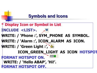Symbols and Icons  * Display Icon or Symbol  in List INCLUDE  < LIST >.   WRITE: / ‘Phone : ’ , SYM_PHONE  AS  SYMBOL. WRITE: / ‘Alarm :’, ICON_ALARM  AS  ICON. WRITE: / ‘Green Light :’, ICON_GREEN_LIGHT  AS  ICON  HOTSPOT . FORMAT HOTSPOT ON. WRITE: /  ‘Hello ABAP’, ’Hi!’. FORMAT HOTSPOT OFF. 