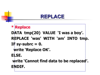 REPLACE * Replace  DATA  tmp(20)  VALUE  ‘I was a boy’. REPLACE  ‘was’  WITH  ‘am’  INTO  tmp. IF sy-subrc = 0. write ‘Replace OK’. ELSE. write ‘Cannot find data to be replaced’. ENDIF. 