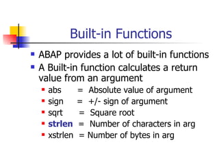 Built-in Functions ABAP provides a lot of built-in functions A Built-in function calculates a return value from an argument abs  =  Absolute value of argument sign  =  +/- sign of argument sqrt  =  Square root strlen   =  Number of characters in arg xstrlen  = Number of bytes in arg  