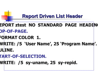 Report Driven List Header REPORT ztest  NO  STANDARD  PAGE  HEADING. TOP-OF-PAGE. FORMAT COLOR  1. WRITE: /5  ‘User Name’, 25 ‘Program Name’. ULINE. START-OF-SELECTION. WRITE:  /5  sy-uname, 25  sy-repid. 